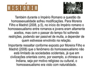 Também durante o Império Romano a questão da
homossexualidade sofreu modificações. Para Moreira
Filho e Madrid (2008, p.5), no início do Império romano o
homossexualismo entre romanos e jovens eram altamente
aceitos, mas com o passar do tempo foi sofrendo
restrições, podendo ser passível de multa, a depender de
quem estivesse envolvido na relação.
Importante ressaltar conforme exposto por Moreira Filho e
Madrid (2008) que o fenômeno do homossexualismo não
está limitado às sociedades ocidentais, já que em
civilizações orientais como, por exemplo, a chinesa e a
Indiana, seja por motivo religioso ou cultural, o
homossexualismo era visto com naturalidade.
Historia
 