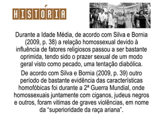 Durante a Idade Média, de acordo com Silva e Bornia
(2009, p. 38) a relação homossexual devido à
influência de fatores religiosos passou a ser bastante
oprimida, tendo sido o prazer sexual de um modo
geral visto como pecado, uma tentação diabólica.
De acordo com Silva e Bornia (2009, p. 39) outro
período de bastante evidência das características
homofóbicas foi durante a 2ª Guerra Mundial, onde
homossexuais juntamente com ciganos, judeus negros
e outros, foram vitimas de graves violências, em nome
da “superioridade da raça ariana”.
Historia
 