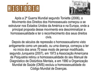 Após a 2ª Guerra Mundial segundo Toniette (2006), o
Movimento dos Direitos dos Homossexuais começou a se
estruturar nos Estados Unidos da América e na Europa, onde a
principal proposta desse movimento era descriminalizar a
homossexualidade e ter o reconhecimento dos seus direitos
civis.
Depois de séculos de repressão o homossexualismo visto
antigamente como um pecado, ou uma doença, começou a ter
no inicio dos anos 70 esse modo de pensar modificado,
segundo Junqueira (2007), em 1973 a Associação Americana
de Psiquiatria retirou a homossexualidade do seu Manual de
Diagnóstico de Distúrbios Mentais, e em 1990 a Organização
Mundial de Saúde (OMS) excluiu a homossexualidade do
Código Mundial de Doenças.
Historia
 