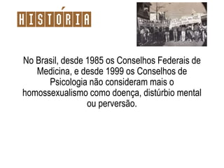 No Brasil, desde 1985 os Conselhos Federais de
Medicina, e desde 1999 os Conselhos de
Psicologia não consideram mais o
homossexualismo como doença, distúrbio mental
ou perversão.
Historia
 