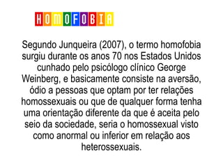 Segundo Junqueira (2007), o termo homofobia
surgiu durante os anos 70 nos Estados Unidos
cunhado pelo psicólogo clínico George
Weinberg, e basicamente consiste na aversão,
ódio a pessoas que optam por ter relações
homossexuais ou que de qualquer forma tenha
uma orientação diferente da que é aceita pelo
seio da sociedade, seria o homossexual visto
como anormal ou inferior em relação aos
heterossexuais.
Homofobia
 