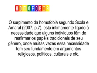 O surgimento da homofobia segundo Scola e
Amaral (2007, p.7), está intimamente ligado à
necessidade que alguns indivíduos têm de
reafirmar os papéis tradicionais de seu
gênero, onde muitas vezes essa necessidade
tem seu fundamento em argumentos
religiosos, políticos, culturais e etc.
Homofobia
 