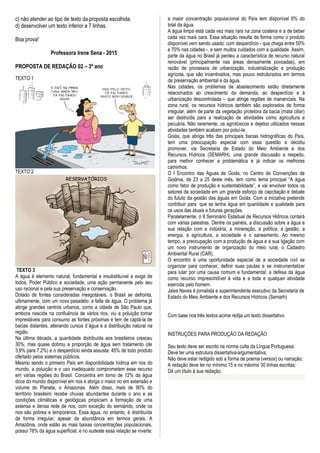 c) não atender ao tipo de texto da proposta escolhida.
d) desenvolver um texto inferior a 7 linhas.
Boa prova!
Professora Irene Sena - 2015
PROPOSTA DE REDAÇÃO 02 – 3º ano
TEXTO 1
TEXTO 2
TEXTO 3
A água é elemento natural, fundamental e insubstituível e exige de
todos, Poder Público e sociedade, uma ação permanente pelo seu
uso racional e pela sua preservação e conservação.
Dotado de fontes consideradas inesgotáveis, o Brasil se defronta,
ultimamente, com um novo pesadelo: a falta de água. O problema já
atinge grandes centros urbanos, como a cidade de São Paulo que,
embora nascida na confluência de vários rios, viu a poluição tornar
imprestáveis para consumo as fontes próximas e tem de captá-la de
bacias distantes, alterando cursos d´água e a distribuição natural na
região.
Na última década, a quantidade distribuída aos brasileiros cresceu
30%, mas quase dobrou a proporção de água sem tratamento (de
3,9% para 7,2%) e o desperdício ainda assusta: 45% de todo produto
ofertado pelos sistemas públicos.
Mesmo sendo o primeiro País em disponibilidade hídrica em rios do
mundo, a poluição e o uso inadequado comprometem esse recurso
em várias regiões do Brasil. Concentra em torno de 12% da água
doce do mundo disponível em rios e abriga o maior rio em extensão e
volume do Planeta, o Amazonas. Além disso, mais de 90% do
território brasileiro recebe chuvas abundantes durante o ano e as
condições climáticas e geológicas propiciam a formação de uma
extensa e densa rede de rios, com exceção do semiárido, onde os
rios são pobres e temporários. Essa água, no entanto, é distribuída
de forma irregular, apesar da abundância em termos gerais. A
Amazônia, onde estão as mais baixas concentrações populacionais,
possui 78% da água superficial; e no sudeste essa relação se inverte:
a maior concentração populacional do País tem disponível 6% do
total da água.
A água limpa está cada vez mais rara na zona costeira e a de beber
cada vez mais cara. Essa situação resulta da forma como o produto
disponível vem sendo usado: com desperdício - que chega entre 50%
e 70% nas cidades -, e sem muitos cuidados com a qualidade. Assim,
parte da água no Brasil já perdeu a característica de recurso natural
renovável (principalmente nas áreas densamente povoadas), em
razão de processos de urbanização, industrialização e produção
agrícola, que são incentivados, mas pouco estruturados em termos
de preservação ambiental e da água.
Nas cidades, os problemas de abastecimento estão diretamente
relacionados ao crescimento da demanda, ao desperdício e à
urbanização descontrolada – que atinge regiões de mananciais. Na
zona rural, os recursos hídricos também são explorados de forma
irregular, além de parte da vegetação protetora da bacia (mata ciliar)
ser destruída para a realização de atividades como agricultura e
pecuária. Não raramente, os agrotóxicos e dejetos utilizados nessas
atividades também acabam por poluí-la.
Goiás, que abriga três das principais bacias hidrográficas do País,
tem uma preocupação especial com essa questão e decidiu
promover, via Secretaria de Estado do Meio Ambiente e dos
Recursos Hídricos (SEMARH), uma grande discussão a respeito,
para melhor conhecer a problemática e já indicar os melhores
caminhos.
O I Encontro das Águas de Goiás, no Centro de Convenções de
Goiânia, de 23 a 25 deste mês, tem como tema principal “A água
como fator de produção e sustentabilidade”, e vai envolver todos os
setores da sociedade em um grande esforço de capcitação e debate
do fututo da gestão das águas em Goiás. Com a iniciativa pretende
contribuir para que se tenha água em quantidade e qualidade para
os usos das atuais e futuras gerações.
Paralelamente, o II Seminário Estadual de Recursos Hidricos contará
com várias palestras. Dentre os painéis, a discussão sobre a água e
sua relação com a indústria, a mineração, a política, a gestão, a
energia, a agricultura, a sociedade e o saneamento. Ao mesmo
tempo, a preocupação com a produção de água e a sua ligação com
um novo instrumento de organização do meio rural, o Cadastro
Ambiental Rural (CAR).
O encontro é uma oportunidade especial de a sociedade civil se
organizar para conhecer, definir suas pautas e se instrumentalizar
para lutar por uma causa comum e fundamental: a defesa da água
como recurso imprescindível à vida e a toda e qualquer atividade
exercida pelo homem.
Jales Naves é jornalista e superintendente executivo da Secretaria de
Estado do Meio Ambiente e dos Recursos Hídricos (Semarh)
Com base nos três textos acima redija um texto dissertativo
INSTRUÇÕES PARA PRODUÇÃO DA REDAÇÃO
Seu texto deve ser escrito na norma culta da Língua Portuguesa;
Deve ter uma estrutura dissertativa-argumentativa;
Não deve estar redigido sob a forma de poema (versos) ou narração;
A redação deve ter no mínimo 15 e no máximo 30 linhas escritas;
Dê um título à sua redação.
 