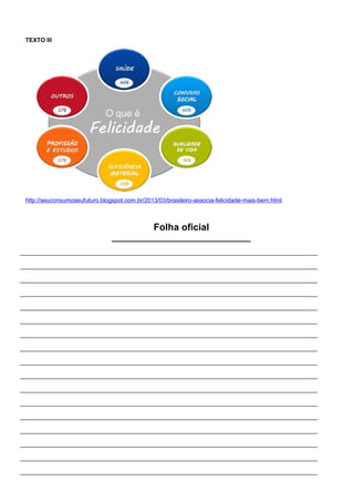 TEXTO III
http://seuconsumoseufuturo.blogspot.com.br/2013/03/brasileiro-associa-felicidade-mais-bem.html
Folha oficial
______________________________
__________________________________________________________________________________________
__________________________________________________________________________________________
__________________________________________________________________________________________
__________________________________________________________________________________________
__________________________________________________________________________________________
__________________________________________________________________________________________
__________________________________________________________________________________________
__________________________________________________________________________________________
__________________________________________________________________________________________
__________________________________________________________________________________________
__________________________________________________________________________________________
__________________________________________________________________________________________
__________________________________________________________________________________________
__________________________________________________________________________________________
__________________________________________________________________________________________
__________________________________________________________________________________________
__________________________________________________________________________________________
 