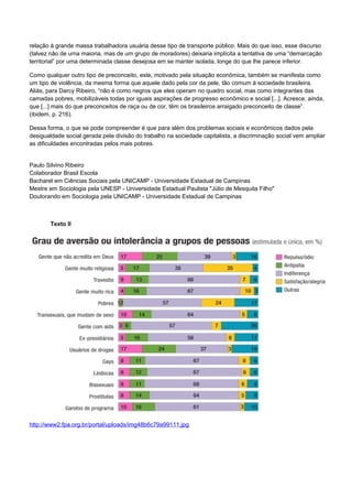 relação à grande massa trabalhadora usuária desse tipo de transporte público. Mais do que isso, esse discurso
(talvez não de uma maioria, mas de um grupo de moradores) deixaria implícita a tentativa de uma “demarcação
territorial” por uma determinada classe desejosa em se manter isolada, longe do que lhe parece inferior.
Como qualquer outro tipo de preconceito, este, motivado pela situação econômica, também se manifesta como
um tipo de violência, da mesma forma que aquele dado pela cor da pele, tão comum à sociedade brasileira.
Aliás, para Darcy Ribeiro, “não é como negros que eles operam no quadro social, mas como integrantes das
camadas pobres, mobilizáveis todas por iguais aspirações de progresso econômico e social [...]. Acresce, ainda,
que [...] mais do que preconceitos de raça ou de cor, têm os brasileiros arraigado preconceito de classe”.
(ibidem, p. 216).
Dessa forma, o que se pode compreender é que para além dos problemas sociais e econômicos dados pela
desigualdade social gerada pela divisão do trabalho na sociedade capitalista, a discriminação social vem ampliar
as dificuldades encontradas pelos mais pobres.
Paulo Silvino Ribeiro
Colaborador Brasil Escola
Bacharel em Ciências Sociais pela UNICAMP - Universidade Estadual de Campinas
Mestre em Sociologia pela UNESP - Universidade Estadual Paulista "Júlio de Mesquita Filho"
Doutorando em Sociologia pela UNICAMP - Universidade Estadual de Campinas
Texto II
http://www2.fpa.org.br/portal/uploads/img48b6c79a99111.jpg
 
