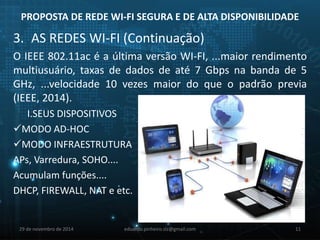 PROPOSTA DE REDE WI-FI SEGURA E DE ALTA DISPONIBILIDADE 
3. AS REDES WI-FI (Continuação) 
O IEEE 802.11ac é a última versão WI-FI, ...maior rendimento 
multiusuário, taxas de dados de até 7 Gbps na banda de 5 
GHz, ...velocidade 10 vezes maior do que o padrão previa 
(IEEE, 2014). 
I.SEUS DISPOSITIVOS 
MODO AD-HOC 
MODO INFRAESTRUTURA 
APs, Varredura, SOHO.... 
Acumulam funções.... 
DHCP, FIREWALL, NAT e etc. 
29 de novembro de 2014 eduardo.pinheiro.slz@gmail.com 11 
 