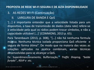 PROPOSTA DE REDE WI-FI SEGURA E DE ALTA DISPONIBILIDADE 
3. AS REDES WI-FI (Continuação) 
II. LARGURA DE BANDA E QoS 
'[...] é importante entender que a velocidade listada para um 
dispositivo, a taxa de transmissão de dados (data rate) refere-se 
à velocidade pela qual os rádios podem trocar símbolos, e não a 
capacidade utilizável [...]' (COMMONS, 2013 p. 65). 
Para Tanenbaum (2013, p. 308), "[...] não há nenhuma formula 
mágica. Nenhuma técnica isolada proporciona QoS eficiente e 
segura de forma ótima". De modo que na maioria das vezes as 
soluções aplicadas na pratica combinam, varias técnicas 
desenvolvidas para se alcançar a QoS. 
Ex: Superdimencionamento, Bufferização, Traffic Shaping, “balde 
furado” , RSVP e etc. 
29 de novembro de 2014 eduardo.pinheiro.slz@gmail.com 12 
 