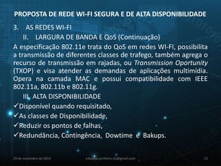 PROPOSTA DE REDE WI-FI SEGURA E DE ALTA DISPONIBILIDADE 
3. AS REDES WI-FI 
II. LARGURA DE BANDA E QoS (Continuação) 
A especificação 802.11e trata do QoS em redes WI-FI, possibilita 
a transmissão de diferentes classes de trafego, também agrega o 
recurso de transmissão em rajadas, ou Transmission Oportunity 
(TXOP) e visa atender as demandas de aplicações multimídia. 
Opera na camada MAC e possui compatibilidade com IEEE 
802.11a, 802.11b e 802.11g. 
III. ALTA DISPONIBILIDADE 
Disponível quando requisitado, 
As classes de Disponibilidade, 
Reduzir os pontos de falhas, 
Redundância, Contingência, Dowtime e Bakups. 
29 de novembro de 2014 eduardo.pinheiro.slz@gmail.com 13 
 