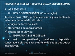 PROPOSTA DE REDE WI-FI SEGURA E DE ALTA DISPONIBILIDADE 
3. AS REDES WI-FI 
III. ALTA DISPONIBILIDADE (Continuação) 
Kurose e Ross (2013, p. 384) elencam alguns pontos de 
falhas em redes WI-FI, são eles: 
Redução da força do sinal; 
Interferência de outras fontes ; 
Propagação multivias; 
IV. SEGURANÇA EM REDES WIFI 
Usa meio compartilhado, qualquer dispositivo 
conectado a ela pode ver o trafego de dados dos outros 
dispositivos. 
29 de novembro de 2014 eduardo.pinheiro.slz@gmail.com 14 
 