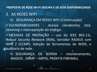 PROPOSTA DE REDE WI-FI SEGURA E DE ALTA DISPONIBILIDADE 
3. AS REDES WIFI 
IV. SEGURANÇA EM REDES WIFI (Continuação) 
VULNERABILIDADES - Acesso clandestino, DoS, 
Jamming e interceptação do trafego. 
MEDIDAS DE PROTAÇÃO – uso do IEEE 802.11i, 
Robust Security Network (RSN), Servidor RADIUS com 
WPA 2 (CCMP). Adoção de ferramentas de WIDS, e 
auditoria de rede. 
V. SEGURANÇA DE BORDA – monitoramento, 
NAGIOS , SNMP – MRTG, PROXY e FIREWALL 
29 de novembro de 2014 eduardo.pinheiro.slz@gmail.com 16 
 