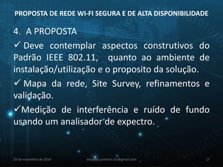 PROPOSTA DE REDE WI-FI SEGURA E DE ALTA DISPONIBILIDADE 
4. A PROPOSTA 
 Deve contemplar aspectos construtivos do 
Padrão IEEE 802.11, quanto ao ambiente de 
instalação/utilização e o proposito da solução. 
 Mapa da rede, Site Survey, refinamentos e 
validação. 
Medição de interferência e ruído de fundo 
usando um analisador de expectro. 
29 de novembro de 2014 eduardo.pinheiro.slz@gmail.com 17 
 