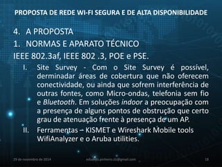 PROPOSTA DE REDE WI-FI SEGURA E DE ALTA DISPONIBILIDADE 
4. A PROPOSTA 
1. NORMAS E APARATO TÉCNICO 
IEEE 802.3af, IEEE 802 .3, POE e PSE. 
I. Site Survey - Com o Site Survey é possível, 
derminadar áreas de cobertura que não oferecem 
conectividade, ou ainda que sofrem interferência de 
outras fontes, como Micro-ondas, telefonia sem fio 
e Bluetooth. Em soluções indoor a preocupação com 
a presença de alguns pontos de obstrução que certo 
grau de atenuação frente à presença de um AP. 
II. Ferramentas – KISMET e Wireshark Mobile tools 
WifiAnalyzer e o Aruba utilities. 
29 de novembro de 2014 eduardo.pinheiro.slz@gmail.com 18 
 