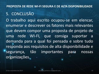 PROPOSTA DE REDE WI-FI SEGURA E DE ALTA DISPONIBILIDADE 
5. CONCLUSÃO 
O trabalho aqui escrito ocupou-se em elencar, 
enumerar e descrever os fatores mais relevantes 
que devem compor uma proposta de projeto de 
uma rede WI-FI, que consiga suportar a 
demanda para a qual foi pensada e sobre tudo 
responda aos requisitos de alta disponibilidade e 
segurança, tão importantes para nossas 
organizações. 
29 de novembro de 2014 eduardo.pinheiro.slz@gmail.com 19 
 