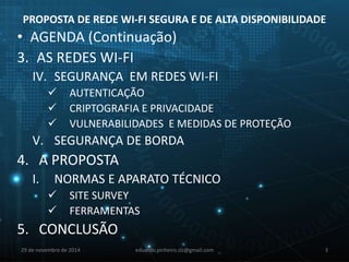 PROPOSTA DE REDE WI-FI SEGURA E DE ALTA DISPONIBILIDADE 
• AGENDA (Continuação) 
3. AS REDES WI-FI 
IV. SEGURANÇA EM REDES WI-FI 
 AUTENTICAÇÃO 
 CRIPTOGRAFIA E PRIVACIDADE 
 VULNERABILIDADES E MEDIDAS DE PROTEÇÃO 
V. SEGURANÇA DE BORDA 
4. A PROPOSTA 
I. NORMAS E APARATO TÉCNICO 
 SITE SURVEY 
 FERRAMENTAS 
5. CONCLUSÃO 
29 de novembro de 2014 eduardo.pinheiro.slz@gmail.com 3 
 
