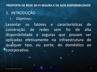 PROPOSTA DE REDE WI-FI SEGURA E DE ALTA DISPONIBILIDADE 
1. INTRODUÇÃO 
I. Objetivos: 
Levantar os fatores e características de 
construção de redes sem fio de alta 
disponibilidade e seguras que possam ser 
aplicadas efetivamente na infraestrutura de 
qualquer tipo, ou porte; do doméstico ao 
coorporativo. 
29 de novembro de 2014 eduardo.pinheiro.slz@gmail.com 4 
 