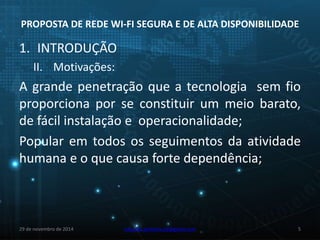 PROPOSTA DE REDE WI-FI SEGURA E DE ALTA DISPONIBILIDADE 
1. INTRODUÇÃO 
II. Motivações: 
A grande penetração que a tecnologia sem fio 
proporciona por se constituir um meio barato, 
de fácil instalação e operacionalidade; 
Popular em todos os seguimentos da atividade 
humana e o que causa forte dependência; 
29 de novembro de 2014 eduardo.pinheiro.slz@gmail.com 5 
 