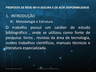PROPOSTA DE REDE WI-FI SEGURA E DE ALTA DISPONIBILIDADE 
1. INTRODUÇÃO 
III. Metodologia e Estrutura 
O trabalho possui um caráter de estudo 
bibliográfico , onde se utilizou como fonte de 
pesquisa: livros , revistas da área de tecnologia, 
outros trabalhos científicos, manuais técnicos e 
literatura especializada. 
29 de novembro de 2014 eduardo.pinheiro.slz@gmail.com 6 
 