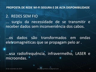PROPOSTA DE REDE WI-FI SEGURA E DE ALTA DISPONIBILIDADE 
2. REDES SEM FIO 
... surgiu da necessidade de se transmitir e 
receber dados sem inconveniência dos cabos. 
...os dados são transformados em ondas 
eletromagnéticas que se propagam pelo ar . 
...usa radiofrequência, infravermelho, LASER e 
microondas. 
29 de novembro de 2014 eduardo.pinheiro.slz@gmail.com 7 
 