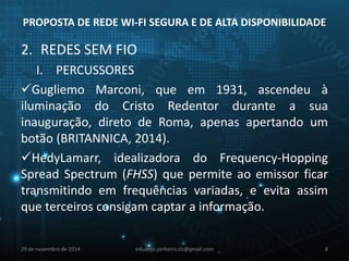 PROPOSTA DE REDE WI-FI SEGURA E DE ALTA DISPONIBILIDADE 
2. REDES SEM FIO 
I. PERCUSSORES 
Gugliemo Marconi, que em 1931, ascendeu à 
iluminação do Cristo Redentor durante a sua 
inauguração, direto de Roma, apenas apertando um 
botão (BRITANNICA, 2014). 
HedyLamarr, idealizadora do Frequency-Hopping 
Spread Spectrum (FHSS) que permite ao emissor ficar 
transmitindo em frequências variadas, e evita assim 
que terceiros consigam captar a informação. 
29 de novembro de 2014 eduardo.pinheiro.slz@gmail.com 8 
 