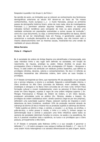 Resposta à questão 4 do Grupo 2, da Ficha 1

Na opinião do autor, as limitações que se colocam ao conhecimento dos fenómenos
demográficos anteriores ao século XIX devem-se ao facto de "Os nossos
conhecimentos, muito europeus (...) e muito franceses, porque os primeiros
passos da demografia histórica foram, antes de mais nada, obra de investigadores
franceses (...) permitem adiantar algumas hipóteses, embora os esquemas
indicados tenham tendência para extrapolar de mais ou para projectar uma
realidade conhecida em populações submetidas a outras causas de evolução.",
como diz o que documento, ou seja, o conhecimento demográfico da época, devido
ao facto de ser ter intensificado mais em França, é geralmente usado para
caracterizar a evolução demográfica de outras regiões, que não tiveram nem o
mesmo desenvolvimento nem as mesmas causas, mostrando-nos uma versão da
realidade um pouco alterada.

Sílvia Ferreira

Ficha 2 – Página 9



5- A sociedade de ordens do Antigo Regime era estratificada e hierarquizada, pois
cada indivíduo tinha o seu lugar bem definido na sociedade, em função do
nascimento, da riqueza, prestígio ou poder. Estava dividida no grupo dos
privilegiados (Clero e Nobreza) e dos não privilegiados (3º Estado – Burguesia e
Povo). A cada ordem era atribuído um estatuto jurídico específico, que definia os
privilégios (direitos, deveres, valores e comportamentos). No doc.1 é referido as
distinções necessárias das diferentes ordens, bem como as suas funções e
privilégios.

O 1º Estado corresponde ao Clero, que representa 4% da população. A sua vocação
era o serviço religioso, o ensino e a caridade. Segundo a estratificação interna, o
Clero dividia-se no Alto Clero (oriundos da Nobreza; eram cardeais, bispos,
arcebispos e cónegos) e no Baixo Clero (oriundos de um meio rural; tinham fraca
formação cultural e viviam modestamente; eram os párocos) O Clero dividia-se
ainda em Clero Regular, sujeitos à regra de uma ordem religiosa superior ( Ex:
Monges Franciscanos e Monges da Ordem de Cister), e em Clero Secular,
prestavam actividades junto ao público (Ex: Párocos, abades e bispos). Os
privilégios da ordem eclesiástica eram: direito canónico (rege-se por leis próprias),
defendem uma autoridade superior (Papa), estavam isentos de impostos e eram
detentores de bens fundiários, recebiam 10% da produção nacional através da
cobrança da dízima (O doc.6 mostra-nos os produtos sujeitos à cobrança da dízima:
“ Estão sujeitos ao dízimo o trigo, o centeio, a cevada (…), as favas, as ervilhas, o
grão-de-bico, o milho grosso e miúdo, o linho e o vinho.”), tinham cargos na
administração local e central e possuíam uma forte influência sobre todos os
sectores da sociedade (detinham funções no ensino, na saúde e na assistência. No
doc.4 é possível visualizar toda a opulência, os luxos e os privilégios que o Clero
possuía, principalmente o Alto Clero.

O 2º Estado é composto pela Nobreza (10%) e a sua vocação é governar e
defender (“ (…) O nobre consagra o seu sangue à defesa do Estado (…)” – doc.1). É
uma ordem muito heterogénea e os estratos diferenciavam-se pela origem. Assim,
 