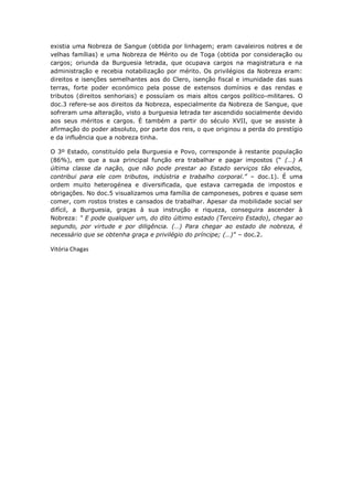 existia uma Nobreza de Sangue (obtida por linhagem; eram cavaleiros nobres e de
velhas famílias) e uma Nobreza de Mérito ou de Toga (obtida por consideração ou
cargos; oriunda da Burguesia letrada, que ocupava cargos na magistratura e na
administração e recebia notabilização por mérito. Os privilégios da Nobreza eram:
direitos e isenções semelhantes aos do Clero, isenção fiscal e imunidade das suas
terras, forte poder económico pela posse de extensos domínios e das rendas e
tributos (direitos senhoriais) e possuíam os mais altos cargos político-militares. O
doc.3 refere-se aos direitos da Nobreza, especialmente da Nobreza de Sangue, que
sofreram uma alteração, visto a burguesia letrada ter ascendido socialmente devido
aos seus méritos e cargos. É também a partir do século XVII, que se assiste à
afirmação do poder absoluto, por parte dos reis, o que originou a perda do prestígio
e da influência que a nobreza tinha.

O 3º Estado, constituído pela Burguesia e Povo, corresponde à restante população
(86%), em que a sua principal função era trabalhar e pagar impostos (“ (…) A
última classe da nação, que não pode prestar ao Estado serviços tão elevados,
contribui para ele com tributos, indústria e trabalho corporal.” – doc.1). É uma
ordem muito heterogénea e diversificada, que estava carregada de impostos e
obrigações. No doc.5 visualizamos uma família de camponeses, pobres e quase sem
comer, com rostos tristes e cansados de trabalhar. Apesar da mobilidade social ser
difícil, a Burguesia, graças à sua instrução e riqueza, conseguira ascender à
Nobreza: “ E pode qualquer um, do dito último estado (Terceiro Estado), chegar ao
segundo, por virtude e por diligência. (…) Para chegar ao estado de nobreza, é
necessário que se obtenha graça e privilégio do príncipe; (…)” – doc.2.

Vitória Chagas
 