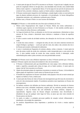 e. A maior parte da água da Terra (97%) encontra-se no Oceano. A água do mar é salgada, tem um
      ponto de congelação inferior ao da água doce, uma densidade mais elevada, uma condutividade
      elétrica muito superior e é ligeiramente básica. O sal da água do mar provém de processos de
      erosão da Terra, emissões vulcânicas, reações no fundo oceânico e deposição atmosférica.
   f. O Oceano constitui parte integral do ciclo hidrológico, estando ligado a todos os reservatórios de
      água do planeta mediante processos de evaporação e de precipitação. As bacias hidrográficas
      transportam nutrientes, sais, sedimentos e poluentes para o Oceano.
   g. Embora vasto, o Oceano é finito e os seus recursos são limitados.

Princípio 2. O Oceano e a vida marinha têm uma forte ação na dinâmica da Terra.
    a. Muitos ciclos biogeoquímicos têm origem no Oceano. Muitas das rochas sedimentares e
       vulcânicas agora expostas em terra formaram-se no Oceano. A vida marinha contribui para o
       vasto volume de rochas siliciosas e carbonatadas.
    b. Ao longo da história da Terra, as alterações no nível do mar aumentaram e diminuíram as áreas
       emersas da Terra, criaram e destruíram mares interiores e mudaram a forma da superfície
       terrestre.
    c. O relevo costeiro resulta da atividade tectónica, das alterações do nível do mar e da força das
       ondas.
    d. A erosão das zonas costeiras — o desgaste da rocha, do solo e de outros materiais terrestres de
       origem biológica e geológica — ocorre por ação do vento, das ondas e das correntes dos rios e
       do Oceano provocando a deslocação de sedimentos.
    e. A areia é constituída por fragmentos de animais, plantas, rochas e minerais. A maior parte da
       areia das praias resulta da erosão dos continentes, sendo transportada para a costa através dos
       rios. A areia também resulta da erosão das zonas costeiras devido à rebentação, sendo
       redistribuída pelas ondas e pelas correntes com uma periodicidade sazonal.

Princípio 3. O Oceano exerce uma influência importante no clima. O Oceano permite que a Terra seja
habitável. O Oceano suporta uma imensa diversidade de vida e de ecossistemas.
    a. O Oceano é tridimensional, pelo que disponibiliza um vasto espaço vital e diferentes habitats,
        desde a superfície, passando pela coluna de água, até ao fundo oceânico. A maior parte do
        espaço vital da Terra encontra-se no Oceano.
    b. Alguns dos principais grupos de organismos encontram-se somente no Oceano. A diversidade de
        alguns grupos de organismos é muito maior no Oceano do que em terra.
    c. O tamanho dos organismos no Oceano varia desde o mais pequeno vírus até ao maior animal que
        alguma vez habitou a Terra, a baleia azul.
   d. A maior parte das formas de vida no Oceano são microrganismos que têm taxas de crescimento e
        ciclos de vida extremamente rápidos. Os produtores primários mais importantes no Oceano são
        microrganismos.
   e. Os habitats oceânicos são definidos por factores ambientais. Devido às interações de factores
        abióticos (tais como, salinidade, temperatura, oxigénio, pH, luz, nutrientes, pressão, substrato e
        circulação) a vida no Oceano não está distribuída de forma uniforme, temporal ou
        espacialmente. Algumas zonas do Oceano abrigam ecossistemas mais diversificados e
        abundantes do que em qualquer outro lugar da Terra, ao passo que uma vasta extensão do
        Oceano parece um deserto.
   f.   As marés, as ondas e a predação provocam padrões de zonação vertical, influenciando a
        distribuição e diversidade dos organismos.
   g. Os estuários disponibilizam áreas importantes e produtivas de viveiro a muitas espécies
        marinhas.
                                                                                                        3
 