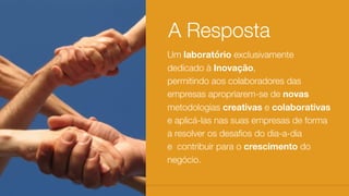 Um laboratório exclusivamente
dedicado à Inovação,
permitindo aos colaboradores das
empresas apropriarem-se de novas
metodologias creativas e colaborativas
e aplicá-las nas suas empresas de forma
a resolver os desaﬁos do dia-a-dia
e  contribuir para o crescimento do
negócio.
A Resposta
 