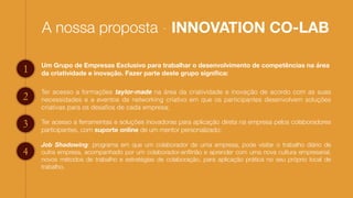 A nossa proposta - INNOVATION CO-LAB
Um Grupo de Empresas Exclusivo para trabalhar o desenvolvimento de competências na área
da criatividade e inovação. Fazer parte deste grupo signiﬁca:1
2
3
4
Ter acesso a formações taylor-made na área da criatividade e inovação de acordo com as suas
necessidades e a eventos de networking criativo em que os participantes desenvolvem soluções
criativas para os desaﬁos de cada empresa;
Ter acesso a ferramentas e soluções inovadoras para aplicação direta na empresa pelos colaboradores
participantes, com suporte online de um mentor personalizado;
Job Shadowing: programa em que um colaborador de uma empresa, pode visitar o trabalho diário de
outra empresa, acompanhado por um colaborador-anﬁtrião e aprender com uma nova cultura empresarial,
novos métodos de trabalho e estratégias de colaboração, para aplicação prática no seu próprio local de
trabalho.
 