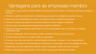 1. Desenvolver a capacidade de resolver desaﬁos da empresa de forma criativa e inovadora melhorando processos e
serviços

2. Potenciar o partilha de conhecimento e experiências para alavancar a inteligência colectiva do grupo

3. Desenvolver uma mentalidade que prioriza a inovação e fomente a excelência operacional 

4. Potenciar inovações que alterem os modelos de negócios criando vantagem competitiva

5. Contribuir para uma estratégia de Inovação bem-sucedida e sustentável

6. Capacitar os participantes para a identiﬁcação de novas oportunidades onde a criatividade e a inovação
acrescentem valor

7. Promover colaboração  entre funcionários, clientes, parceiros externos e até concorrentes

8. Contribuir para incorporar a inovação no DNA da organização

9. Promover uma cultura que incentive a experimentação e não puna o fracasso e o erro excessivamente 

10.Aumentar o conhecimento de ferramentas da criatividade e inovação assim com as de avaliação de ideias 

11.Desenvolver uma rede colaborativa resiliente e activa na resolução desaﬁos das suas empresas

12.Utilizar as ferramentas mais recentes, a nível mundial, nas áreas da criatividade e inovação
Vantagens para as empresas-membro
 