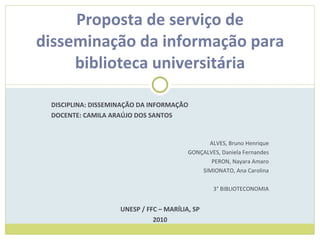 DISCIPLINA: DISSEMINAÇÃO DA INFORMAÇÃO DOCENTE: CAMILA ARAÚJO DOS SANTOS ALVES, Bruno Henrique GONÇALVES, Daniela Fernandes PERON, Nayara Amaro SIMIONATO, Ana Carolina 3° BIBLIOTECONOMIA UNESP / FFC – MARÍLIA, SP 2010 Proposta de serviço de disseminação da informação para biblioteca universitária 