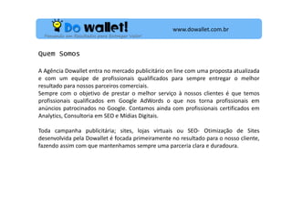 www.dowallet.com.br
Pensando em Resultados para Entregar Valor!

Quem Somos
A Agência Dowallet entra no mercado publicitário on line com uma proposta atualizada
e com um equipe de profissionais qualificados para sempre entregar o melhor
resultado para nossos parceiros comerciais.
Sempre com o objetivo de prestar o melhor serviço à nossos clientes é que temos
profissionais qualificados em Google AdWords o que nos torna profissionais em
anúncios patrocinados no Google. Contamos ainda com profissionais certificados em
Analytics, Consultoria em SEO e Mídias Digitais.
Toda campanha publicitária; sites, lojas virtuais ou SEO- Otimização de Sites
desenvolvida pela Dowallet é focada primeiramente no resultado para o nosso cliente,
fazendo assim com que mantenhamos sempre uma parceria clara e duradoura.

 