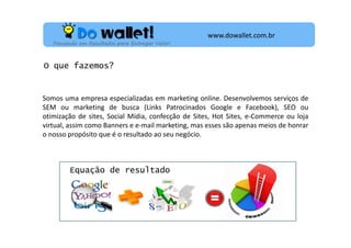 www.dowallet.com.br
Pensando em Resultados para Entregar Valor!

O que fazemos?

Somos uma empresa especializadas em marketing online. Desenvolvemos serviços de
SEM ou marketing de busca (Links Patrocinados Google e Facebook), SEO ou
otimização de sites, Social Mídia, confecção de Sites, Hot Sites, e-Commerce ou loja
virtual, assim como Banners e e-mail marketing, mas esses são apenas meios de honrar
o nosso propósito que é o resultado ao seu negócio.

Equação de resultado

 