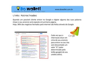 www.dowallet.com.br
Pensando em Resultados para Entregar Valor!

Links Patrocinados
Quando um possível cliente entrar no Google e digitar alguma das suas palavras
chave o seu anúncio será exposto em primeira página.
Hoje, 90% dos negócios fechados pela internet são feitos através do Google

Cada vez que o
internauta clicar em
cima do seu anúncio
para entrar no seu site
será descontado um
valor "X" (valor
determinado pelo
leilão google) do seu
crédito diário.

 