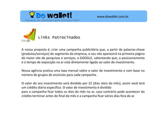 www.dowallet.com.br
Pensando em Resultados para Entregar Valor!

Links Patrocinados
A nossa proposta é, criar uma campanha publicitária que, a partir de palavras-chave
(produtos/serviços) do segmento da empresa, o seu site aparecerá na primeira página
do maior site de pesquisas e serviços, o GOOGLE, salientando que, o posicionamento
e o tempo de exposição no ar está diretamente ligado ao valor de investimento.
Nossa agência pratica uma taxa mensal sobre o valor de investimento e com base no
número de grupos de anúncios para cada campanha.
O valor do seu investimento será dividido por 22 (dias úteis do mês), assim você terá
um crédito diário específico. O valor de investimento é dividido
para a campanha ficar todos os dias do mês no ar, caso contrário pode acontecer do
crédito terminar antes do final do mês e a campanha ficar vários dias fora do ar.

 