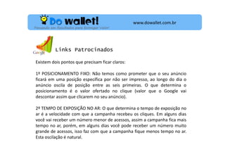 www.dowallet.com.br
Pensando em Resultados para Entregar Valor!

Links Patrocinados
Existem dois pontos que precisam ficar claros:
1º POSICIONAMENTO FIXO: Não temos como prometer que o seu anúncio
ficará em uma posição específica por não ser impresso, ao longo do dia o
anúncio oscila de posição entre as seis primeiras. O que determina o
posicionamento é o valor ofertado no clique (valor que o Google vai
descontar assim que clicarem no seu anúncio).
2º TEMPO DE EXPOSIÇÃO NO AR: O que determina o tempo de exposição no
ar é a velocidade com que a campanha recebeu os cliques. Em alguns dias
você vai receber um número menor de acessos, assim a campanha fica mais
tempo no ar, porém, em alguns dias você pode receber um número muito
grande de acessos, isso faz com que a campanha fique menos tempo no ar.
Esta oscilação é natural.

 