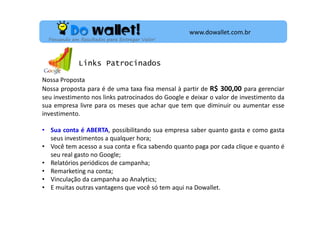 www.dowallet.com.br
Pensando em Resultados para Entregar Valor!

Links Patrocinados
Nossa Proposta
Nossa proposta para é de uma taxa fixa mensal à partir de R$ 300,00 para gerenciar
seu investimento nos links patrocinados do Google e deixar o valor de investimento da
sua empresa livre para os meses que achar que tem que diminuir ou aumentar esse
investimento.
• Sua conta é ABERTA, possibilitando sua empresa saber quanto gasta e como gasta
seus investimentos a qualquer hora;
• Você tem acesso a sua conta e fica sabendo quanto paga por cada clique e quanto é
seu real gasto no Google;
• Relatórios periódicos de campanha;
• Remarketing na conta;
• Vinculação da campanha ao Analytics;
• E muitas outras vantagens que você só tem aqui na Dowallet.

 