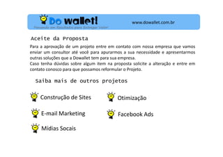 www.dowallet.com.br
Pensando em Resultados para Entregar Valor!

Aceite da Proposta
Para a aprovação de um projeto entre em contato com nossa empresa que vamos
enviar um consultor até você para apurarmos a sua necessidade e apresentarmos
outras soluções que a Dowallet tem para sua empresa.
Caso tenha dúvidas sobre algum item na proposta solicite a alteração e entre em
contato conosco para que possamos reformular o Projeto.

Saiba mais de outros projetos

Construção de Sites

Otimização

E-mail Marketing

Facebook Ads

Mídias Socais

 
