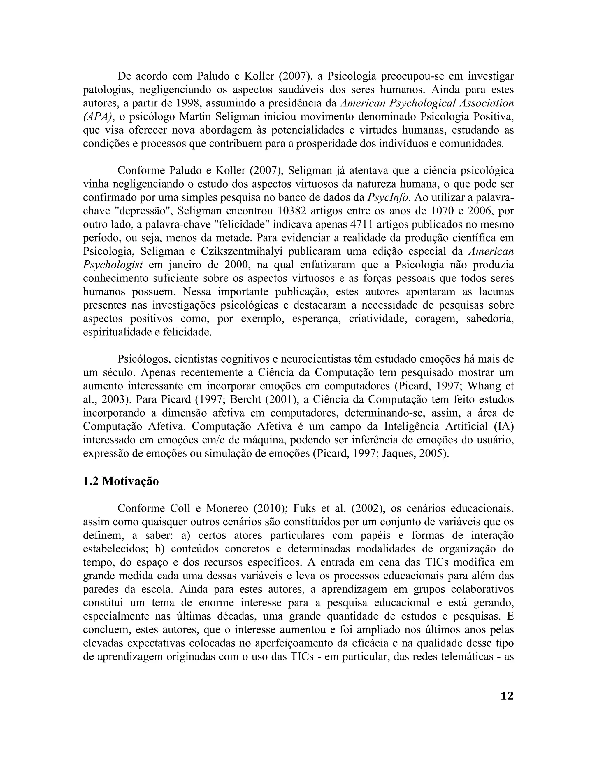 12
De acordo com Paludo e Koller (2007), a Psicologia preocupou-se em investigar
patologias, negligenciando os aspectos saudáveis dos seres humanos. Ainda para estes
autores, a partir de 1998, assumindo a presidência da American Psychological Association
(APA), o psicólogo Martin Seligman iniciou movimento denominado Psicologia Positiva,
que visa oferecer nova abordagem às potencialidades e virtudes humanas, estudando as
condições e processos que contribuem para a prosperidade dos indivíduos e comunidades.
Conforme Paludo e Koller (2007), Seligman já atentava que a ciência psicológica
vinha negligenciando o estudo dos aspectos virtuosos da natureza humana, o que pode ser
confirmado por uma simples pesquisa no banco de dados da PsycInfo. Ao utilizar a palavra-
chave "depressão", Seligman encontrou 10382 artigos entre os anos de 1070 e 2006, por
outro lado, a palavra-chave "felicidade" indicava apenas 4711 artigos publicados no mesmo
período, ou seja, menos da metade. Para evidenciar a realidade da produção científica em
Psicologia, Seligman e Czikszentmihalyi publicaram uma edição especial da American
Psychologist em janeiro de 2000, na qual enfatizaram que a Psicologia não produzia
conhecimento suficiente sobre os aspectos virtuosos e as forças pessoais que todos seres
humanos possuem. Nessa importante publicação, estes autores apontaram as lacunas
presentes nas investigações psicológicas e destacaram a necessidade de pesquisas sobre
aspectos positivos como, por exemplo, esperança, criatividade, coragem, sabedoria,
espiritualidade e felicidade.
Psicólogos, cientistas cognitivos e neurocientistas têm estudado emoções há mais de
um século. Apenas recentemente a Ciência da Computação tem pesquisado mostrar um
aumento interessante em incorporar emoções em computadores (Picard, 1997; Whang et
al., 2003). Para Picard (1997; Bercht (2001), a Ciência da Computação tem feito estudos
incorporando a dimensão afetiva em computadores, determinando-se, assim, a área de
Computação Afetiva. Computação Afetiva é um campo da Inteligência Artificial (IA)
interessado em emoções em/e de máquina, podendo ser inferência de emoções do usuário,
expressão de emoções ou simulação de emoções (Picard, 1997; Jaques, 2005).
1.2 Motivação
Conforme Coll e Monereo (2010); Fuks et al. (2002), os cenários educacionais,
assim como quaisquer outros cenários são constituídos por um conjunto de variáveis que os
definem, a saber: a) certos atores particulares com papéis e formas de interação
estabelecidos; b) conteúdos concretos e determinadas modalidades de organização do
tempo, do espaço e dos recursos específicos. A entrada em cena das TICs modifica em
grande medida cada uma dessas variáveis e leva os processos educacionais para além das
paredes da escola. Ainda para estes autores, a aprendizagem em grupos colaborativos
constitui um tema de enorme interesse para a pesquisa educacional e está gerando,
especialmente nas últimas décadas, uma grande quantidade de estudos e pesquisas. E
concluem, estes autores, que o interesse aumentou e foi ampliado nos últimos anos pelas
elevadas expectativas colocadas no aperfeiçoamento da eficácia e na qualidade desse tipo
de aprendizagem originadas com o uso das TICs - em particular, das redes telemáticas - as
 