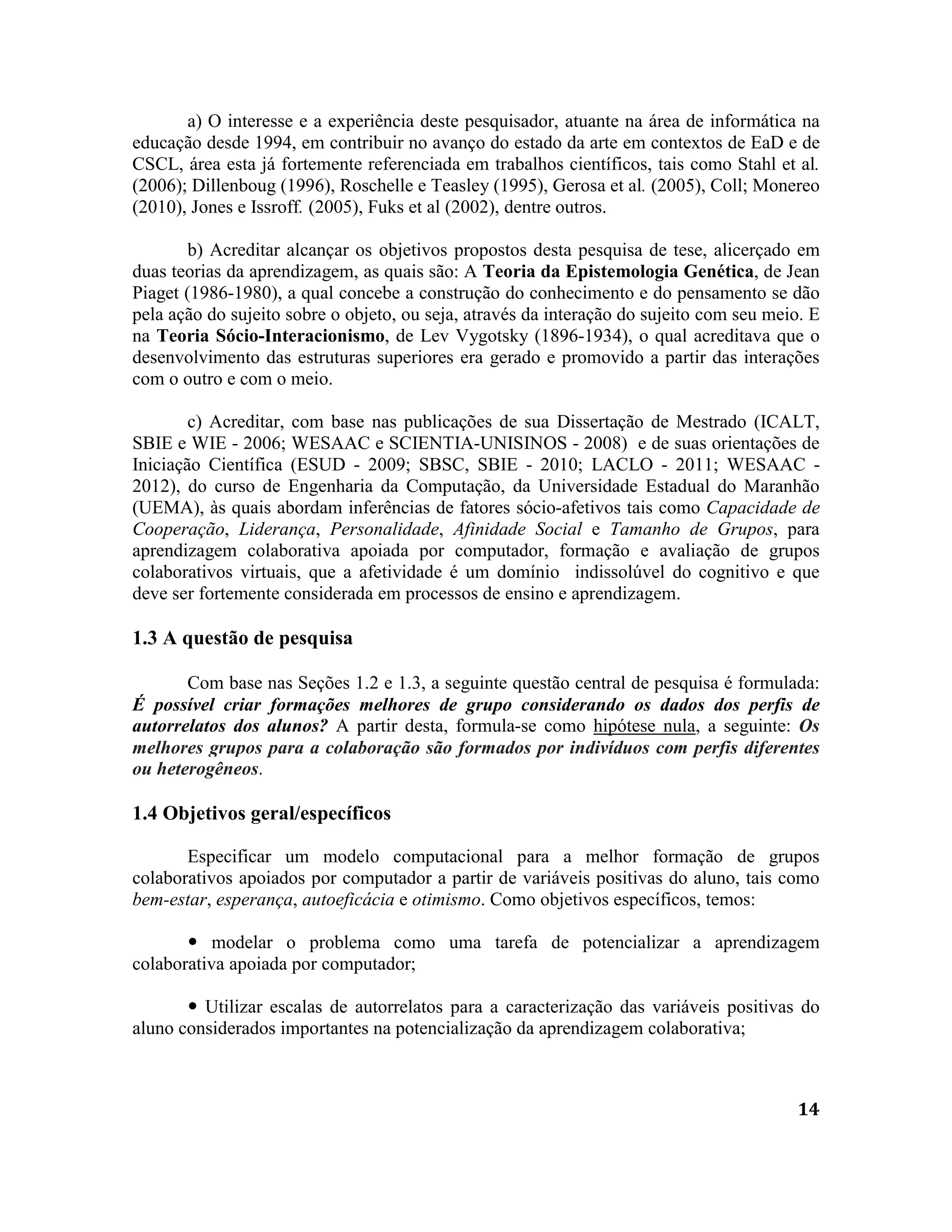 14
a) O interesse e a experiência deste pesquisador, atuante na área de informática na
educação desde 1994, em contribuir no avanço do estado da arte em contextos de EaD e de
CSCL, área esta já fortemente referenciada em trabalhos científicos, tais como Stahl et al.
(2006); Dillenboug (1996), Roschelle e Teasley (1995), Gerosa et al. (2005), Coll; Monereo
(2010), Jones e Issroff. (2005), Fuks et al (2002), dentre outros.
b) Acreditar alcançar os objetivos propostos desta pesquisa de tese, alicerçado em
duas teorias da aprendizagem, as quais são: A Teoria da Epistemologia Genética, de Jean
Piaget (1986-1980), a qual concebe a construção do conhecimento e do pensamento se dão
pela ação do sujeito sobre o objeto, ou seja, através da interação do sujeito com seu meio. E
na Teoria Sócio-Interacionismo, de Lev Vygotsky (1896-1934), o qual acreditava que o
desenvolvimento das estruturas superiores era gerado e promovido a partir das interações
com o outro e com o meio.
c) Acreditar, com base nas publicações de sua Dissertação de Mestrado (ICALT,
SBIE e WIE - 2006; WESAAC e SCIENTIA-UNISINOS - 2008) e de suas orientações de
Iniciação Científica (ESUD - 2009; SBSC, SBIE - 2010; LACLO - 2011; WESAAC -
2012), do curso de Engenharia da Computação, da Universidade Estadual do Maranhão
(UEMA), às quais abordam inferências de fatores sócio-afetivos tais como Capacidade de
Cooperação, Liderança, Personalidade, Afinidade Social e Tamanho de Grupos, para
aprendizagem colaborativa apoiada por computador, formação e avaliação de grupos
colaborativos virtuais, que a afetividade é um domínio indissolúvel do cognitivo e que
deve ser fortemente considerada em processos de ensino e aprendizagem.
1.3 A questão de pesquisa
Com base nas Seções 1.2 e 1.3, a seguinte questão central de pesquisa é formulada:
É possível criar formações melhores de grupo considerando os dados dos perfis de
autorrelatos dos alunos? A partir desta, formula-se como hipótese nula, a seguinte: Os
melhores grupos para a colaboração são formados por indivíduos com perfis diferentes
ou heterogêneos.
1.4 Objetivos geral/específicos
Especificar um modelo computacional para a melhor formação de grupos
colaborativos apoiados por computador a partir de variáveis positivas do aluno, tais como
bem-estar, esperança, autoeficácia e otimismo. Como objetivos específicos, temos:
 modelar o problema como uma tarefa de potencializar a aprendizagem
colaborativa apoiada por computador;
 Utilizar escalas de autorrelatos para a caracterização das variáveis positivas do
aluno considerados importantes na potencialização da aprendizagem colaborativa;
 