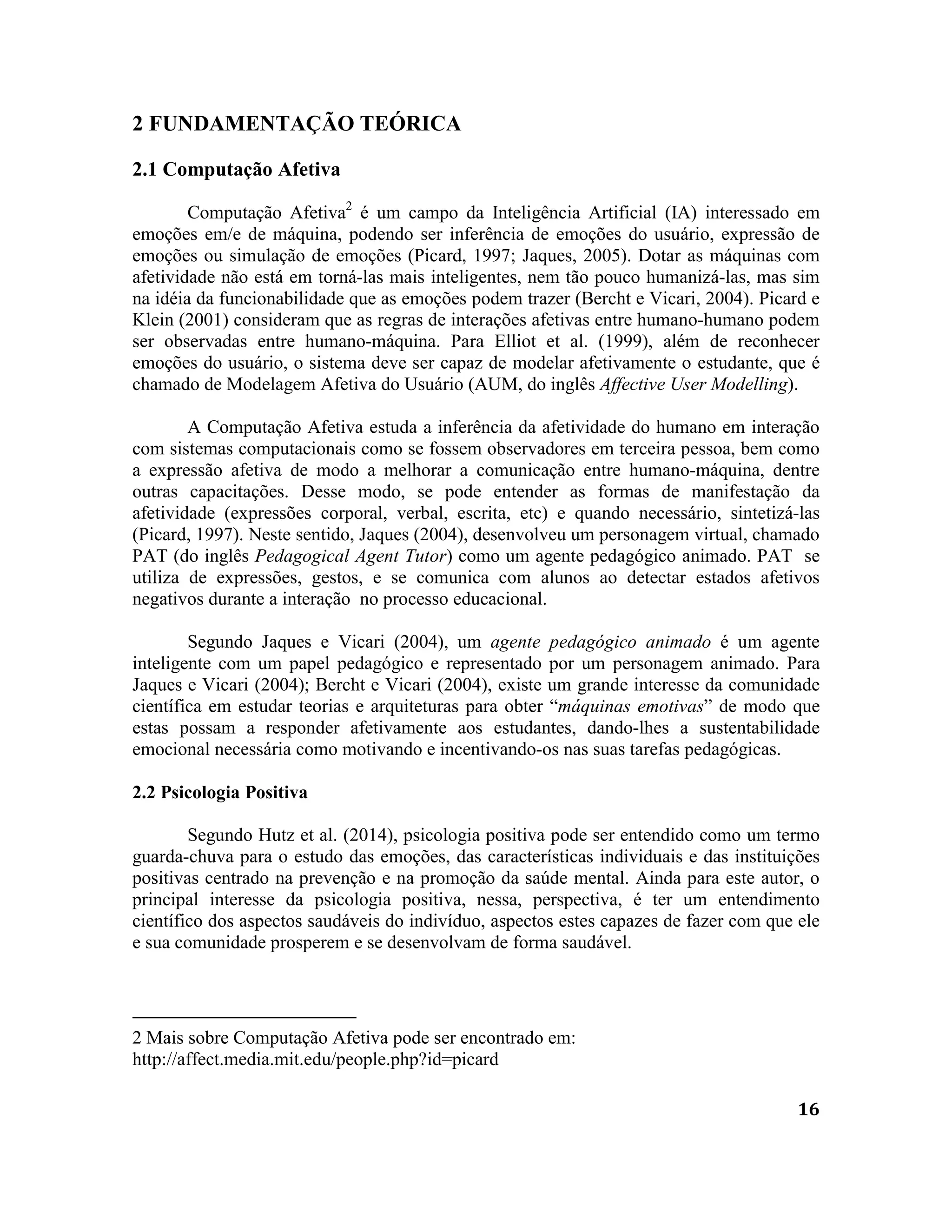16
2 FUNDAMENTAÇÃO TEÓRICA
2.1 Computação Afetiva
Computação Afetiva2
é um campo da Inteligência Artificial (IA) interessado em
emoções em/e de máquina, podendo ser inferência de emoções do usuário, expressão de
emoções ou simulação de emoções (Picard, 1997; Jaques, 2005). Dotar as máquinas com
afetividade não está em torná-las mais inteligentes, nem tão pouco humanizá-las, mas sim
na idéia da funcionabilidade que as emoções podem trazer (Bercht e Vicari, 2004). Picard e
Klein (2001) consideram que as regras de interações afetivas entre humano-humano podem
ser observadas entre humano-máquina. Para Elliot et al. (1999), além de reconhecer
emoções do usuário, o sistema deve ser capaz de modelar afetivamente o estudante, que é
chamado de Modelagem Afetiva do Usuário (AUM, do inglês Affective User Modelling).
A Computação Afetiva estuda a inferência da afetividade do humano em interação
com sistemas computacionais como se fossem observadores em terceira pessoa, bem como
a expressão afetiva de modo a melhorar a comunicação entre humano-máquina, dentre
outras capacitações. Desse modo, se pode entender as formas de manifestação da
afetividade (expressões corporal, verbal, escrita, etc) e quando necessário, sintetizá-las
(Picard, 1997). Neste sentido, Jaques (2004), desenvolveu um personagem virtual, chamado
PAT (do inglês Pedagogical Agent Tutor) como um agente pedagógico animado. PAT se
utiliza de expressões, gestos, e se comunica com alunos ao detectar estados afetivos
negativos durante a interação no processo educacional.
Segundo Jaques e Vicari (2004), um agente pedagógico animado é um agente
inteligente com um papel pedagógico e representado por um personagem animado. Para
Jaques e Vicari (2004); Bercht e Vicari (2004), existe um grande interesse da comunidade
científica em estudar teorias e arquiteturas para obter “máquinas emotivas” de modo que
estas possam a responder afetivamente aos estudantes, dando-lhes a sustentabilidade
emocional necessária como motivando e incentivando-os nas suas tarefas pedagógicas.
2.2 Psicologia Positiva
Segundo Hutz et al. (2014), psicologia positiva pode ser entendido como um termo
guarda-chuva para o estudo das emoções, das características individuais e das instituições
positivas centrado na prevenção e na promoção da saúde mental. Ainda para este autor, o
principal interesse da psicologia positiva, nessa, perspectiva, é ter um entendimento
científico dos aspectos saudáveis do indivíduo, aspectos estes capazes de fazer com que ele
e sua comunidade prosperem e se desenvolvam de forma saudável.
2 Mais sobre Computação Afetiva pode ser encontrado em:
http://affect.media.mit.edu/people.php?id=picard
 