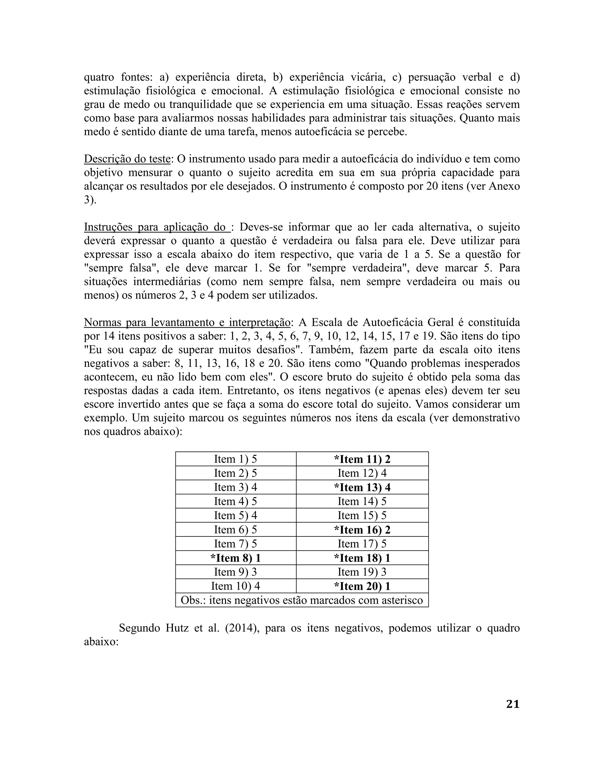 21
quatro fontes: a) experiência direta, b) experiência vicária, c) persuação verbal e d)
estimulação fisiológica e emocional. A estimulação fisiológica e emocional consiste no
grau de medo ou tranquilidade que se experiencia em uma situação. Essas reações servem
como base para avaliarmos nossas habilidades para administrar tais situações. Quanto mais
medo é sentido diante de uma tarefa, menos autoeficácia se percebe.
Descrição do teste: O instrumento usado para medir a autoeficácia do indivíduo e tem como
objetivo mensurar o quanto o sujeito acredita em sua em sua própria capacidade para
alcançar os resultados por ele desejados. O instrumento é composto por 20 itens (ver Anexo
3).
Instruções para aplicação do : Deves-se informar que ao ler cada alternativa, o sujeito
deverá expressar o quanto a questão é verdadeira ou falsa para ele. Deve utilizar para
expressar isso a escala abaixo do item respectivo, que varia de 1 a 5. Se a questão for
"sempre falsa", ele deve marcar 1. Se for "sempre verdadeira", deve marcar 5. Para
situações intermediárias (como nem sempre falsa, nem sempre verdadeira ou mais ou
menos) os números 2, 3 e 4 podem ser utilizados.
Normas para levantamento e interpretação: A Escala de Autoeficácia Geral é constituída
por 14 itens positivos a saber: 1, 2, 3, 4, 5, 6, 7, 9, 10, 12, 14, 15, 17 e 19. São itens do tipo
"Eu sou capaz de superar muitos desafios". Também, fazem parte da escala oito itens
negativos a saber: 8, 11, 13, 16, 18 e 20. São itens como "Quando problemas inesperados
acontecem, eu não lido bem com eles". O escore bruto do sujeito é obtido pela soma das
respostas dadas a cada item. Entretanto, os itens negativos (e apenas eles) devem ter seu
escore invertido antes que se faça a soma do escore total do sujeito. Vamos considerar um
exemplo. Um sujeito marcou os seguintes números nos itens da escala (ver demonstrativo
nos quadros abaixo):
Item 1) 5 *Item 11) 2
Item 2) 5 Item 12) 4
Item 3) 4 *Item 13) 4
Item 4) 5 Item 14) 5
Item 5) 4 Item 15) 5
Item 6) 5 *Item 16) 2
Item 7) 5 Item 17) 5
*Item 8) 1 *Item 18) 1
Item 9) 3 Item 19) 3
Item 10) 4 *Item 20) 1
Obs.: itens negativos estão marcados com asterisco
Segundo Hutz et al. (2014), para os itens negativos, podemos utilizar o quadro
abaixo:
 