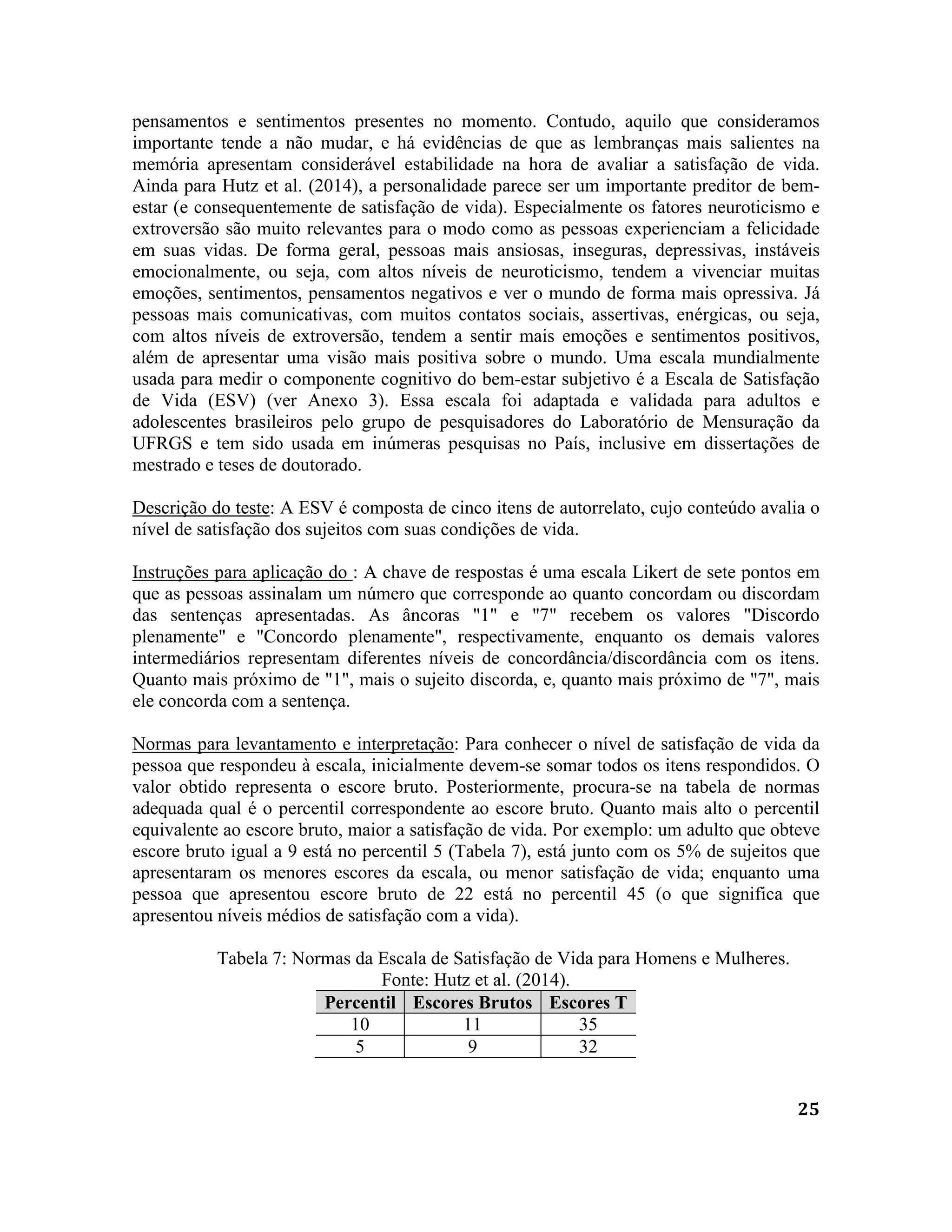 25
pensamentos e sentimentos presentes no momento. Contudo, aquilo que consideramos
importante tende a não mudar, e há evidências de que as lembranças mais salientes na
memória apresentam considerável estabilidade na hora de avaliar a satisfação de vida.
Ainda para Hutz et al. (2014), a personalidade parece ser um importante preditor de bem-
estar (e consequentemente de satisfação de vida). Especialmente os fatores neuroticismo e
extroversão são muito relevantes para o modo como as pessoas experienciam a felicidade
em suas vidas. De forma geral, pessoas mais ansiosas, inseguras, depressivas, instáveis
emocionalmente, ou seja, com altos níveis de neuroticismo, tendem a vivenciar muitas
emoções, sentimentos, pensamentos negativos e ver o mundo de forma mais opressiva. Já
pessoas mais comunicativas, com muitos contatos sociais, assertivas, enérgicas, ou seja,
com altos níveis de extroversão, tendem a sentir mais emoções e sentimentos positivos,
além de apresentar uma visão mais positiva sobre o mundo. Uma escala mundialmente
usada para medir o componente cognitivo do bem-estar subjetivo é a Escala de Satisfação
de Vida (ESV) (ver Anexo 3). Essa escala foi adaptada e validada para adultos e
adolescentes brasileiros pelo grupo de pesquisadores do Laboratório de Mensuração da
UFRGS e tem sido usada em inúmeras pesquisas no País, inclusive em dissertações de
mestrado e teses de doutorado.
Descrição do teste: A ESV é composta de cinco itens de autorrelato, cujo conteúdo avalia o
nível de satisfação dos sujeitos com suas condições de vida.
Instruções para aplicação do : A chave de respostas é uma escala Likert de sete pontos em
que as pessoas assinalam um número que corresponde ao quanto concordam ou discordam
das sentenças apresentadas. As âncoras "1" e "7" recebem os valores "Discordo
plenamente" e "Concordo plenamente", respectivamente, enquanto os demais valores
intermediários representam diferentes níveis de concordância/discordância com os itens.
Quanto mais próximo de "1", mais o sujeito discorda, e, quanto mais próximo de "7", mais
ele concorda com a sentença.
Normas para levantamento e interpretação: Para conhecer o nível de satisfação de vida da
pessoa que respondeu à escala, inicialmente devem-se somar todos os itens respondidos. O
valor obtido representa o escore bruto. Posteriormente, procura-se na tabela de normas
adequada qual é o percentil correspondente ao escore bruto. Quanto mais alto o percentil
equivalente ao escore bruto, maior a satisfação de vida. Por exemplo: um adulto que obteve
escore bruto igual a 9 está no percentil 5 (Tabela 7), está junto com os 5% de sujeitos que
apresentaram os menores escores da escala, ou menor satisfação de vida; enquanto uma
pessoa que apresentou escore bruto de 22 está no percentil 45 (o que significa que
apresentou níveis médios de satisfação com a vida).
Tabela 7: Normas da Escala de Satisfação de Vida para Homens e Mulheres.
Fonte: Hutz et al. (2014).
Percentil Escores Brutos Escores T
10 11 35
5 9 32
 