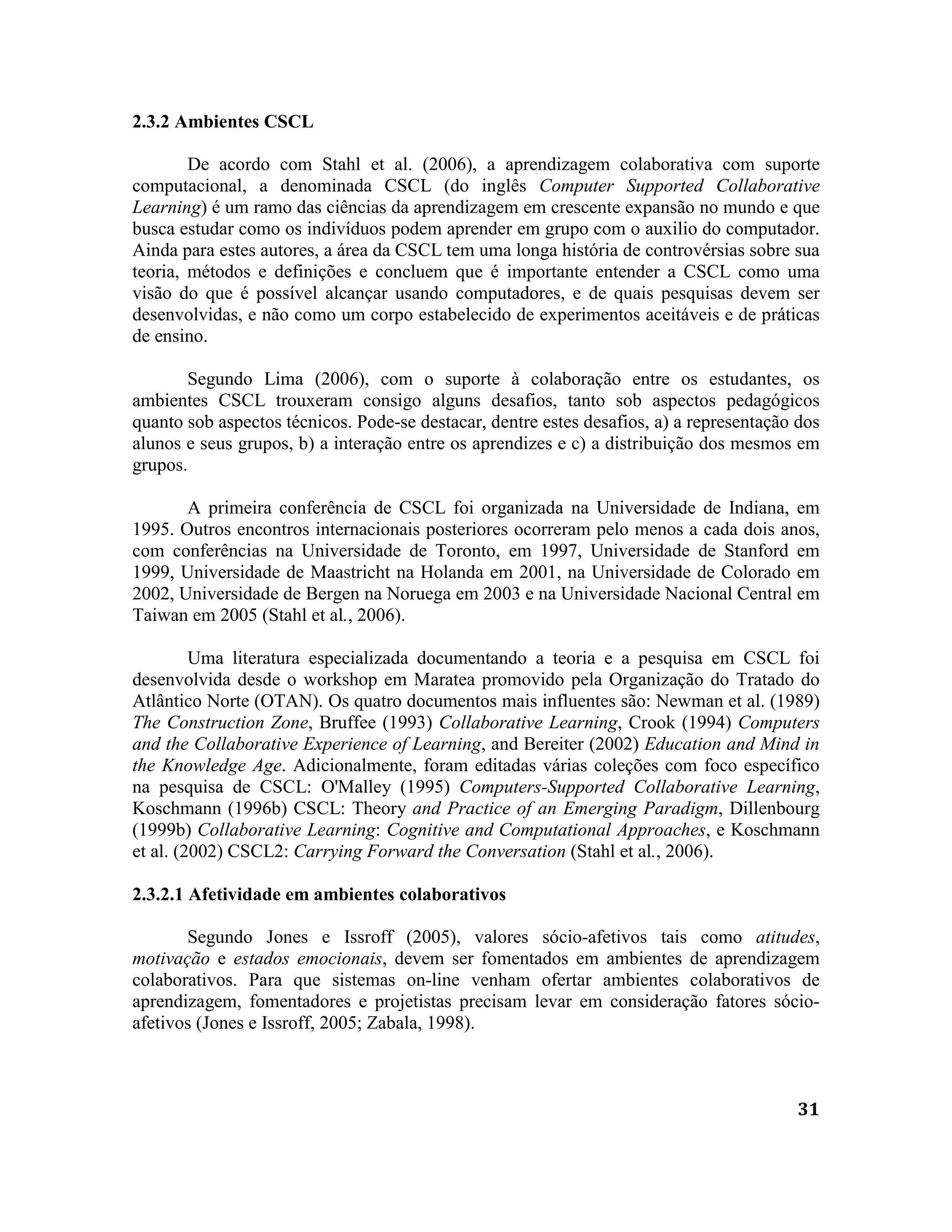31
2.3.2 Ambientes CSCL
De acordo com Stahl et al. (2006), a aprendizagem colaborativa com suporte
computacional, a denominada CSCL (do inglês Computer Supported Collaborative
Learning) é um ramo das ciências da aprendizagem em crescente expansão no mundo e que
busca estudar como os indivíduos podem aprender em grupo com o auxilio do computador.
Ainda para estes autores, a área da CSCL tem uma longa história de controvérsias sobre sua
teoria, métodos e definições e concluem que é importante entender a CSCL como uma
visão do que é possível alcançar usando computadores, e de quais pesquisas devem ser
desenvolvidas, e não como um corpo estabelecido de experimentos aceitáveis e de práticas
de ensino.
Segundo Lima (2006), com o suporte à colaboração entre os estudantes, os
ambientes CSCL trouxeram consigo alguns desafios, tanto sob aspectos pedagógicos
quanto sob aspectos técnicos. Pode-se destacar, dentre estes desafios, a) a representação dos
alunos e seus grupos, b) a interação entre os aprendizes e c) a distribuição dos mesmos em
grupos.
A primeira conferência de CSCL foi organizada na Universidade de Indiana, em
1995. Outros encontros internacionais posteriores ocorreram pelo menos a cada dois anos,
com conferências na Universidade de Toronto, em 1997, Universidade de Stanford em
1999, Universidade de Maastricht na Holanda em 2001, na Universidade de Colorado em
2002, Universidade de Bergen na Noruega em 2003 e na Universidade Nacional Central em
Taiwan em 2005 (Stahl et al., 2006).
Uma literatura especializada documentando a teoria e a pesquisa em CSCL foi
desenvolvida desde o workshop em Maratea promovido pela Organização do Tratado do
Atlântico Norte (OTAN). Os quatro documentos mais influentes são: Newman et al. (1989)
The Construction Zone, Bruffee (1993) Collaborative Learning, Crook (1994) Computers
and the Collaborative Experience of Learning, and Bereiter (2002) Education and Mind in
the Knowledge Age. Adicionalmente, foram editadas várias coleções com foco específico
na pesquisa de CSCL: O'Malley (1995) Computers-Supported Collaborative Learning,
Koschmann (1996b) CSCL: Theory and Practice of an Emerging Paradigm, Dillenbourg
(1999b) Collaborative Learning: Cognitive and Computational Approaches, e Koschmann
et al. (2002) CSCL2: Carrying Forward the Conversation (Stahl et al., 2006).
2.3.2.1 Afetividade em ambientes colaborativos
Segundo Jones e Issroff (2005), valores sócio-afetivos tais como atitudes,
motivação e estados emocionais, devem ser fomentados em ambientes de aprendizagem
colaborativos. Para que sistemas on-line venham ofertar ambientes colaborativos de
aprendizagem, fomentadores e projetistas precisam levar em consideração fatores sócio-
afetivos (Jones e Issroff, 2005; Zabala, 1998).
 