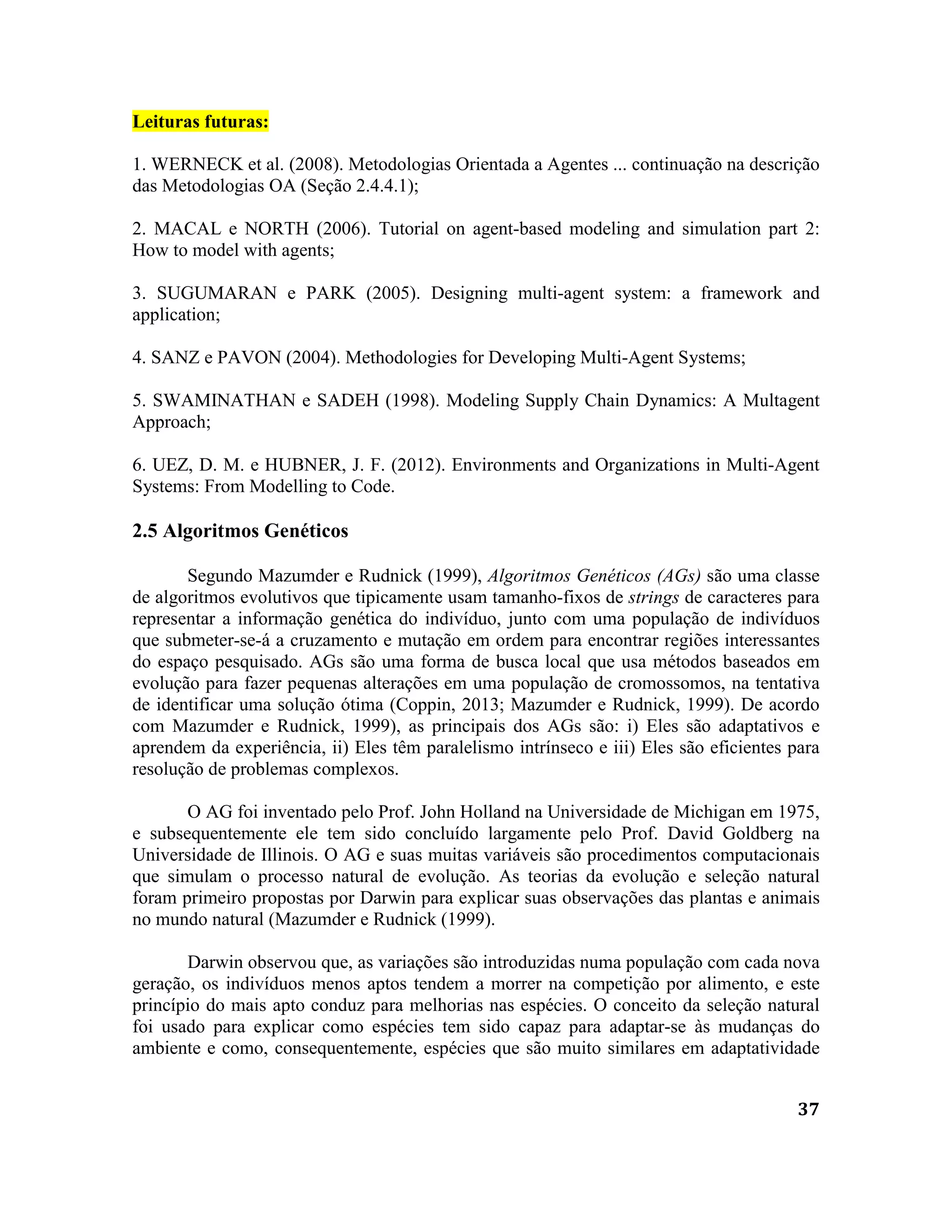 37
Leituras futuras:
1. WERNECK et al. (2008). Metodologias Orientada a Agentes ... continuação na descrição
das Metodologias OA (Seção 2.4.4.1);
2. MACAL e NORTH (2006). Tutorial on agent-based modeling and simulation part 2:
How to model with agents;
3. SUGUMARAN e PARK (2005). Designing multi-agent system: a framework and
application;
4. SANZ e PAVON (2004). Methodologies for Developing Multi-Agent Systems;
5. SWAMINATHAN e SADEH (1998). Modeling Supply Chain Dynamics: A Multagent
Approach;
6. UEZ, D. M. e HUBNER, J. F. (2012). Environments and Organizations in Multi-Agent
Systems: From Modelling to Code.
2.5 Algoritmos Genéticos
Segundo Mazumder e Rudnick (1999), Algoritmos Genéticos (AGs) são uma classe
de algoritmos evolutivos que tipicamente usam tamanho-fixos de strings de caracteres para
representar a informação genética do indivíduo, junto com uma população de indivíduos
que submeter-se-á a cruzamento e mutação em ordem para encontrar regiões interessantes
do espaço pesquisado. AGs são uma forma de busca local que usa métodos baseados em
evolução para fazer pequenas alterações em uma população de cromossomos, na tentativa
de identificar uma solução ótima (Coppin, 2013; Mazumder e Rudnick, 1999). De acordo
com Mazumder e Rudnick, 1999), as principais dos AGs são: i) Eles são adaptativos e
aprendem da experiência, ii) Eles têm paralelismo intrínseco e iii) Eles são eficientes para
resolução de problemas complexos.
O AG foi inventado pelo Prof. John Holland na Universidade de Michigan em 1975,
e subsequentemente ele tem sido concluído largamente pelo Prof. David Goldberg na
Universidade de Illinois. O AG e suas muitas variáveis são procedimentos computacionais
que simulam o processo natural de evolução. As teorias da evolução e seleção natural
foram primeiro propostas por Darwin para explicar suas observações das plantas e animais
no mundo natural (Mazumder e Rudnick (1999).
Darwin observou que, as variações são introduzidas numa população com cada nova
geração, os indivíduos menos aptos tendem a morrer na competição por alimento, e este
princípio do mais apto conduz para melhorias nas espécies. O conceito da seleção natural
foi usado para explicar como espécies tem sido capaz para adaptar-se às mudanças do
ambiente e como, consequentemente, espécies que são muito similares em adaptatividade
 