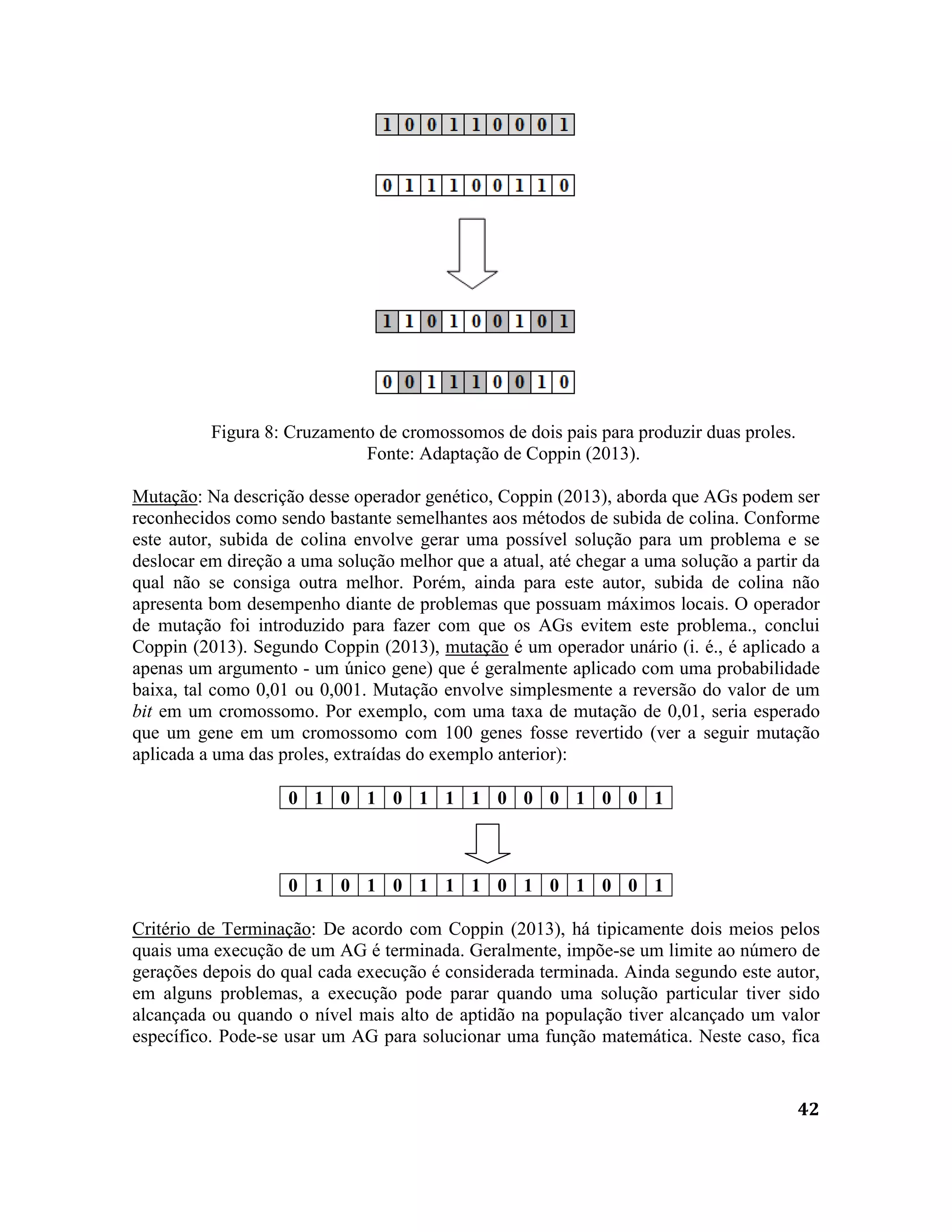 42
Figura 8: Cruzamento de cromossomos de dois pais para produzir duas proles.
Fonte: Adaptação de Coppin (2013).
Mutação: Na descrição desse operador genético, Coppin (2013), aborda que AGs podem ser
reconhecidos como sendo bastante semelhantes aos métodos de subida de colina. Conforme
este autor, subida de colina envolve gerar uma possível solução para um problema e se
deslocar em direção a uma solução melhor que a atual, até chegar a uma solução a partir da
qual não se consiga outra melhor. Porém, ainda para este autor, subida de colina não
apresenta bom desempenho diante de problemas que possuam máximos locais. O operador
de mutação foi introduzido para fazer com que os AGs evitem este problema., conclui
Coppin (2013). Segundo Coppin (2013), mutação é um operador unário (i. é., é aplicado a
apenas um argumento - um único gene) que é geralmente aplicado com uma probabilidade
baixa, tal como 0,01 ou 0,001. Mutação envolve simplesmente a reversão do valor de um
bit em um cromossomo. Por exemplo, com uma taxa de mutação de 0,01, seria esperado
que um gene em um cromossomo com 100 genes fosse revertido (ver a seguir mutação
aplicada a uma das proles, extraídas do exemplo anterior):
0 1 0 1 0 1 1 1 0 0 0 1 0 0 1
0 1 0 1 0 1 1 1 0 1 0 1 0 0 1
Critério de Terminação: De acordo com Coppin (2013), há tipicamente dois meios pelos
quais uma execução de um AG é terminada. Geralmente, impõe-se um limite ao número de
gerações depois do qual cada execução é considerada terminada. Ainda segundo este autor,
em alguns problemas, a execução pode parar quando uma solução particular tiver sido
alcançada ou quando o nível mais alto de aptidão na população tiver alcançado um valor
específico. Pode-se usar um AG para solucionar uma função matemática. Neste caso, fica
 