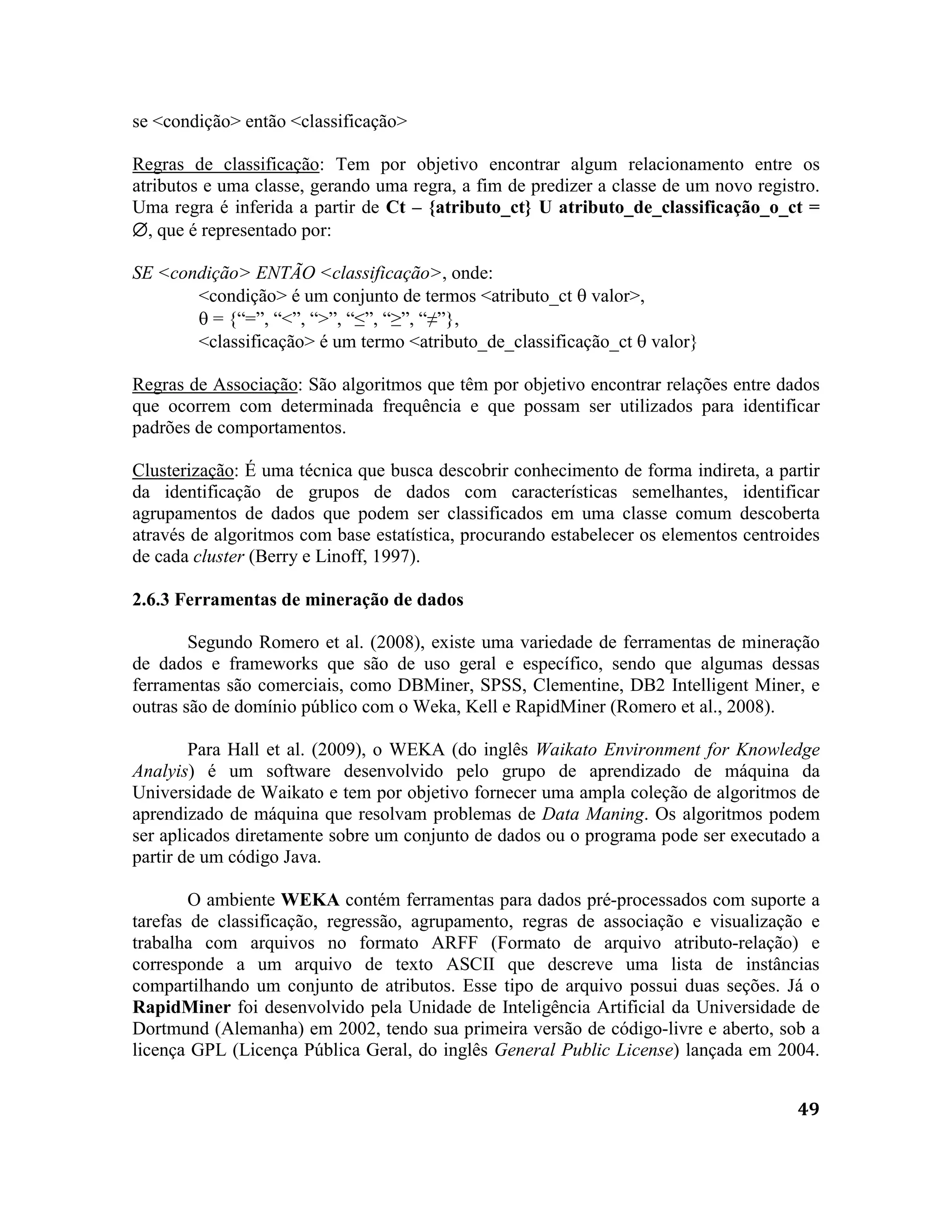 49
se <condição> então <classificação>
Regras de classificação: Tem por objetivo encontrar algum relacionamento entre os
atributos e uma classe, gerando uma regra, a fim de predizer a classe de um novo registro.
Uma regra é inferida a partir de Ct – {atributo_ct} U atributo_de_classificação_o_ct =
, que é representado por:
SE <condição> ENTÃO <classificação>, onde:
<condição> é um conjunto de termos <atributo_ct  valor>,
 = {“=”, “<”, “>”, “≤”, “≥”, “≠”},
<classificação> é um termo <atributo_de_classificação_ct  valor}
Regras de Associação: São algoritmos que têm por objetivo encontrar relações entre dados
que ocorrem com determinada frequência e que possam ser utilizados para identificar
padrões de comportamentos.
Clusterização: É uma técnica que busca descobrir conhecimento de forma indireta, a partir
da identificação de grupos de dados com características semelhantes, identificar
agrupamentos de dados que podem ser classificados em uma classe comum descoberta
através de algoritmos com base estatística, procurando estabelecer os elementos centroides
de cada cluster (Berry e Linoff, 1997).
2.6.3 Ferramentas de mineração de dados
Segundo Romero et al. (2008), existe uma variedade de ferramentas de mineração
de dados e frameworks que são de uso geral e específico, sendo que algumas dessas
ferramentas são comerciais, como DBMiner, SPSS, Clementine, DB2 Intelligent Miner, e
outras são de domínio público com o Weka, Kell e RapidMiner (Romero et al., 2008).
Para Hall et al. (2009), o WEKA (do inglês Waikato Environment for Knowledge
Analyis) é um software desenvolvido pelo grupo de aprendizado de máquina da
Universidade de Waikato e tem por objetivo fornecer uma ampla coleção de algoritmos de
aprendizado de máquina que resolvam problemas de Data Maning. Os algoritmos podem
ser aplicados diretamente sobre um conjunto de dados ou o programa pode ser executado a
partir de um código Java.
O ambiente WEKA contém ferramentas para dados pré-processados com suporte a
tarefas de classificação, regressão, agrupamento, regras de associação e visualização e
trabalha com arquivos no formato ARFF (Formato de arquivo atributo-relação) e
corresponde a um arquivo de texto ASCII que descreve uma lista de instâncias
compartilhando um conjunto de atributos. Esse tipo de arquivo possui duas seções. Já o
RapidMiner foi desenvolvido pela Unidade de Inteligência Artificial da Universidade de
Dortmund (Alemanha) em 2002, tendo sua primeira versão de código-livre e aberto, sob a
licença GPL (Licença Pública Geral, do inglês General Public License) lançada em 2004.
 