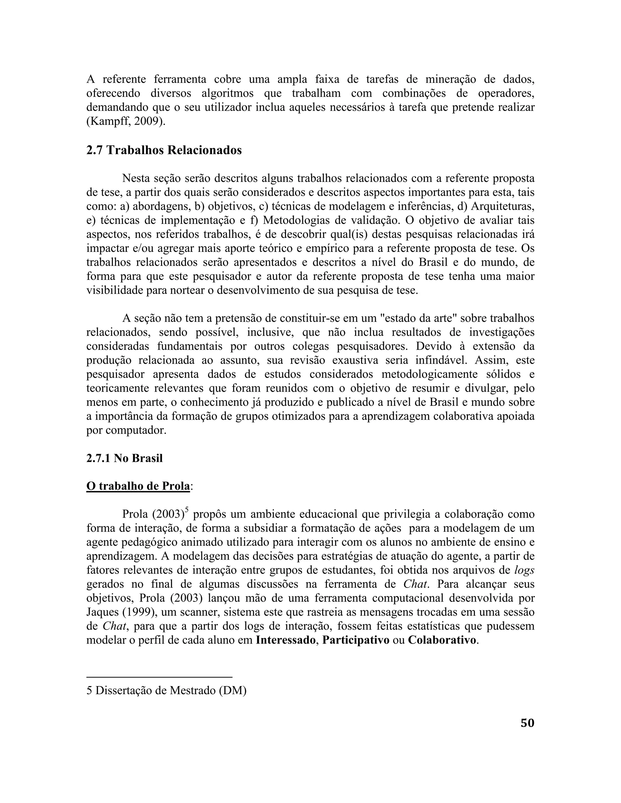 50
A referente ferramenta cobre uma ampla faixa de tarefas de mineração de dados,
oferecendo diversos algoritmos que trabalham com combinações de operadores,
demandando que o seu utilizador inclua aqueles necessários à tarefa que pretende realizar
(Kampff, 2009).
2.7 Trabalhos Relacionados
Nesta seção serão descritos alguns trabalhos relacionados com a referente proposta
de tese, a partir dos quais serão considerados e descritos aspectos importantes para esta, tais
como: a) abordagens, b) objetivos, c) técnicas de modelagem e inferências, d) Arquiteturas,
e) técnicas de implementação e f) Metodologias de validação. O objetivo de avaliar tais
aspectos, nos referidos trabalhos, é de descobrir qual(is) destas pesquisas relacionadas irá
impactar e/ou agregar mais aporte teórico e empírico para a referente proposta de tese. Os
trabalhos relacionados serão apresentados e descritos a nível do Brasil e do mundo, de
forma para que este pesquisador e autor da referente proposta de tese tenha uma maior
visibilidade para nortear o desenvolvimento de sua pesquisa de tese.
A seção não tem a pretensão de constituir-se em um "estado da arte" sobre trabalhos
relacionados, sendo possível, inclusive, que não inclua resultados de investigações
consideradas fundamentais por outros colegas pesquisadores. Devido à extensão da
produção relacionada ao assunto, sua revisão exaustiva seria infindável. Assim, este
pesquisador apresenta dados de estudos considerados metodologicamente sólidos e
teoricamente relevantes que foram reunidos com o objetivo de resumir e divulgar, pelo
menos em parte, o conhecimento já produzido e publicado a nível de Brasil e mundo sobre
a importância da formação de grupos otimizados para a aprendizagem colaborativa apoiada
por computador.
2.7.1 No Brasil
O trabalho de Prola:
Prola (2003)5
propôs um ambiente educacional que privilegia a colaboração como
forma de interação, de forma a subsidiar a formatação de ações para a modelagem de um
agente pedagógico animado utilizado para interagir com os alunos no ambiente de ensino e
aprendizagem. A modelagem das decisões para estratégias de atuação do agente, a partir de
fatores relevantes de interação entre grupos de estudantes, foi obtida nos arquivos de logs
gerados no final de algumas discussões na ferramenta de Chat. Para alcançar seus
objetivos, Prola (2003) lançou mão de uma ferramenta computacional desenvolvida por
Jaques (1999), um scanner, sistema este que rastreia as mensagens trocadas em uma sessão
de Chat, para que a partir dos logs de interação, fossem feitas estatísticas que pudessem
modelar o perfil de cada aluno em Interessado, Participativo ou Colaborativo.
5 Dissertação de Mestrado (DM)
 
