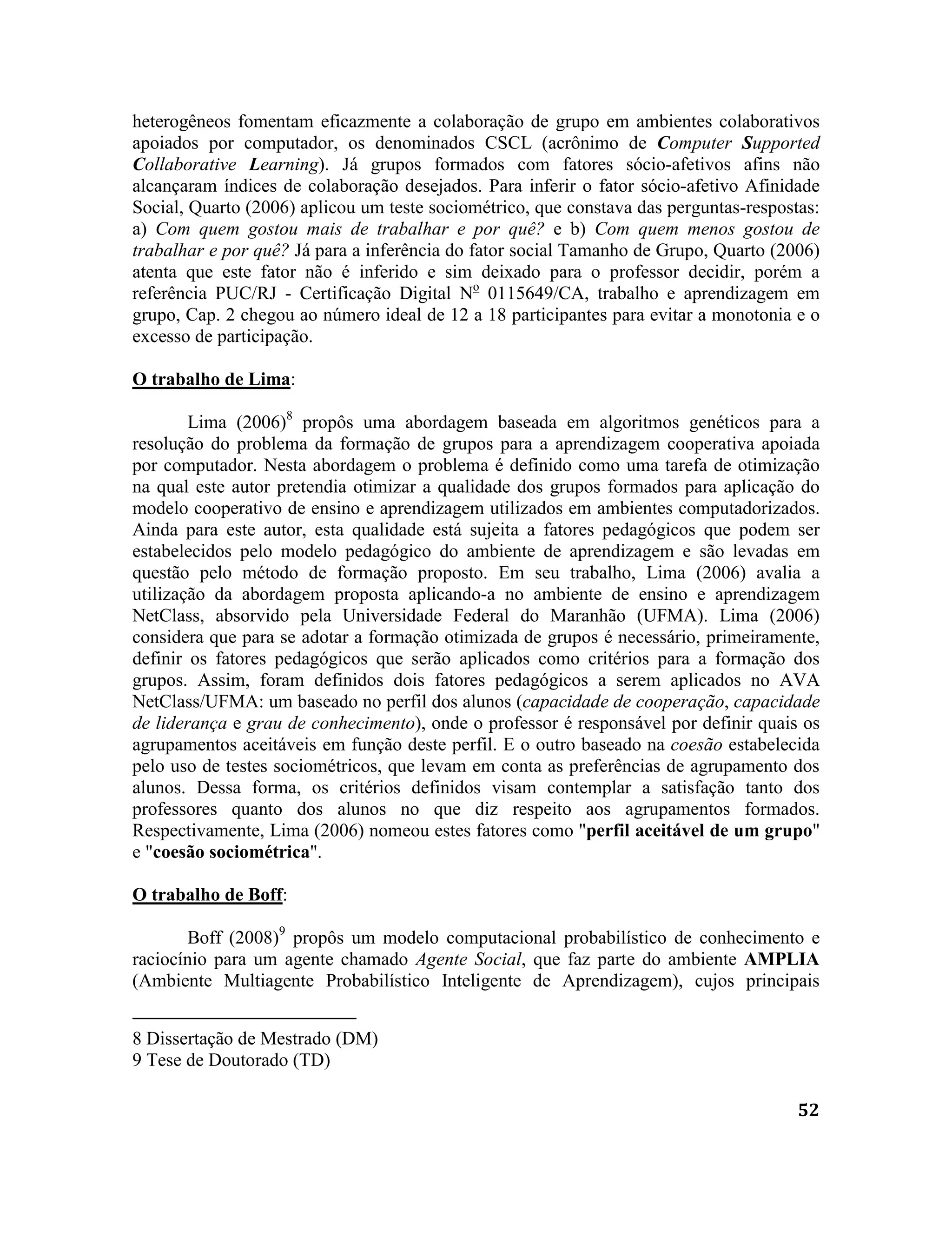 52
heterogêneos fomentam eficazmente a colaboração de grupo em ambientes colaborativos
apoiados por computador, os denominados CSCL (acrônimo de Computer Supported
Collaborative Learning). Já grupos formados com fatores sócio-afetivos afins não
alcançaram índices de colaboração desejados. Para inferir o fator sócio-afetivo Afinidade
Social, Quarto (2006) aplicou um teste sociométrico, que constava das perguntas-respostas:
a) Com quem gostou mais de trabalhar e por quê? e b) Com quem menos gostou de
trabalhar e por quê? Já para a inferência do fator social Tamanho de Grupo, Quarto (2006)
atenta que este fator não é inferido e sim deixado para o professor decidir, porém a
referência PUC/RJ - Certificação Digital No
0115649/CA, trabalho e aprendizagem em
grupo, Cap. 2 chegou ao número ideal de 12 a 18 participantes para evitar a monotonia e o
excesso de participação.
O trabalho de Lima:
Lima (2006)8
propôs uma abordagem baseada em algoritmos genéticos para a
resolução do problema da formação de grupos para a aprendizagem cooperativa apoiada
por computador. Nesta abordagem o problema é definido como uma tarefa de otimização
na qual este autor pretendia otimizar a qualidade dos grupos formados para aplicação do
modelo cooperativo de ensino e aprendizagem utilizados em ambientes computadorizados.
Ainda para este autor, esta qualidade está sujeita a fatores pedagógicos que podem ser
estabelecidos pelo modelo pedagógico do ambiente de aprendizagem e são levadas em
questão pelo método de formação proposto. Em seu trabalho, Lima (2006) avalia a
utilização da abordagem proposta aplicando-a no ambiente de ensino e aprendizagem
NetClass, absorvido pela Universidade Federal do Maranhão (UFMA). Lima (2006)
considera que para se adotar a formação otimizada de grupos é necessário, primeiramente,
definir os fatores pedagógicos que serão aplicados como critérios para a formação dos
grupos. Assim, foram definidos dois fatores pedagógicos a serem aplicados no AVA
NetClass/UFMA: um baseado no perfil dos alunos (capacidade de cooperação, capacidade
de liderança e grau de conhecimento), onde o professor é responsável por definir quais os
agrupamentos aceitáveis em função deste perfil. E o outro baseado na coesão estabelecida
pelo uso de testes sociométricos, que levam em conta as preferências de agrupamento dos
alunos. Dessa forma, os critérios definidos visam contemplar a satisfação tanto dos
professores quanto dos alunos no que diz respeito aos agrupamentos formados.
Respectivamente, Lima (2006) nomeou estes fatores como "perfil aceitável de um grupo"
e "coesão sociométrica".
O trabalho de Boff:
Boff (2008)9
propôs um modelo computacional probabilístico de conhecimento e
raciocínio para um agente chamado Agente Social, que faz parte do ambiente AMPLIA
(Ambiente Multiagente Probabilístico Inteligente de Aprendizagem), cujos principais
8 Dissertação de Mestrado (DM)
9 Tese de Doutorado (TD)
 