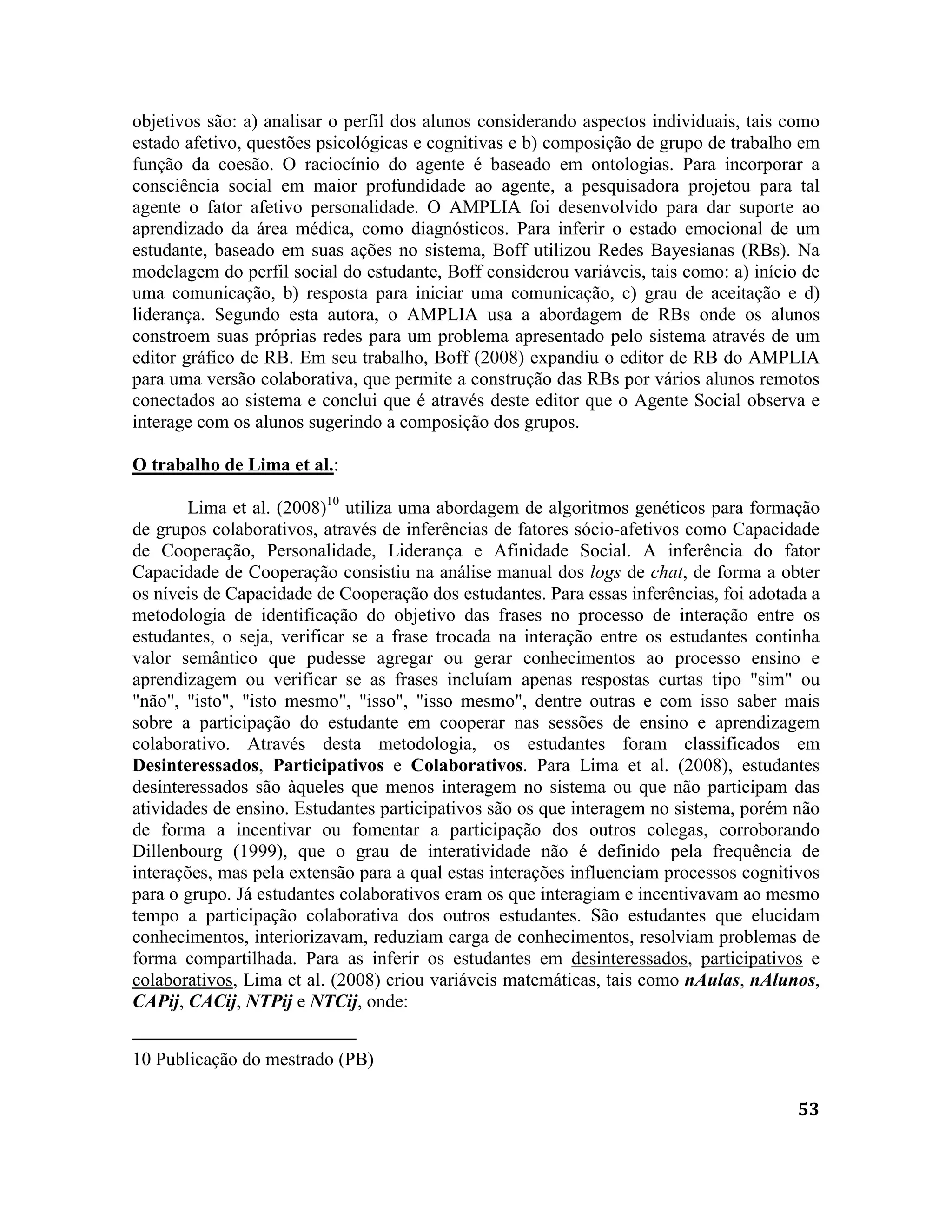 53
objetivos são: a) analisar o perfil dos alunos considerando aspectos individuais, tais como
estado afetivo, questões psicológicas e cognitivas e b) composição de grupo de trabalho em
função da coesão. O raciocínio do agente é baseado em ontologias. Para incorporar a
consciência social em maior profundidade ao agente, a pesquisadora projetou para tal
agente o fator afetivo personalidade. O AMPLIA foi desenvolvido para dar suporte ao
aprendizado da área médica, como diagnósticos. Para inferir o estado emocional de um
estudante, baseado em suas ações no sistema, Boff utilizou Redes Bayesianas (RBs). Na
modelagem do perfil social do estudante, Boff considerou variáveis, tais como: a) início de
uma comunicação, b) resposta para iniciar uma comunicação, c) grau de aceitação e d)
liderança. Segundo esta autora, o AMPLIA usa a abordagem de RBs onde os alunos
constroem suas próprias redes para um problema apresentado pelo sistema através de um
editor gráfico de RB. Em seu trabalho, Boff (2008) expandiu o editor de RB do AMPLIA
para uma versão colaborativa, que permite a construção das RBs por vários alunos remotos
conectados ao sistema e conclui que é através deste editor que o Agente Social observa e
interage com os alunos sugerindo a composição dos grupos.
O trabalho de Lima et al.:
Lima et al. (2008)10
utiliza uma abordagem de algoritmos genéticos para formação
de grupos colaborativos, através de inferências de fatores sócio-afetivos como Capacidade
de Cooperação, Personalidade, Liderança e Afinidade Social. A inferência do fator
Capacidade de Cooperação consistiu na análise manual dos logs de chat, de forma a obter
os níveis de Capacidade de Cooperação dos estudantes. Para essas inferências, foi adotada a
metodologia de identificação do objetivo das frases no processo de interação entre os
estudantes, o seja, verificar se a frase trocada na interação entre os estudantes continha
valor semântico que pudesse agregar ou gerar conhecimentos ao processo ensino e
aprendizagem ou verificar se as frases incluíam apenas respostas curtas tipo "sim" ou
"não", "isto", "isto mesmo", "isso", "isso mesmo", dentre outras e com isso saber mais
sobre a participação do estudante em cooperar nas sessões de ensino e aprendizagem
colaborativo. Através desta metodologia, os estudantes foram classificados em
Desinteressados, Participativos e Colaborativos. Para Lima et al. (2008), estudantes
desinteressados são àqueles que menos interagem no sistema ou que não participam das
atividades de ensino. Estudantes participativos são os que interagem no sistema, porém não
de forma a incentivar ou fomentar a participação dos outros colegas, corroborando
Dillenbourg (1999), que o grau de interatividade não é definido pela frequência de
interações, mas pela extensão para a qual estas interações influenciam processos cognitivos
para o grupo. Já estudantes colaborativos eram os que interagiam e incentivavam ao mesmo
tempo a participação colaborativa dos outros estudantes. São estudantes que elucidam
conhecimentos, interiorizavam, reduziam carga de conhecimentos, resolviam problemas de
forma compartilhada. Para as inferir os estudantes em desinteressados, participativos e
colaborativos, Lima et al. (2008) criou variáveis matemáticas, tais como nAulas, nAlunos,
CAPij, CACij, NTPij e NTCij, onde:
10 Publicação do mestrado (PB)
 