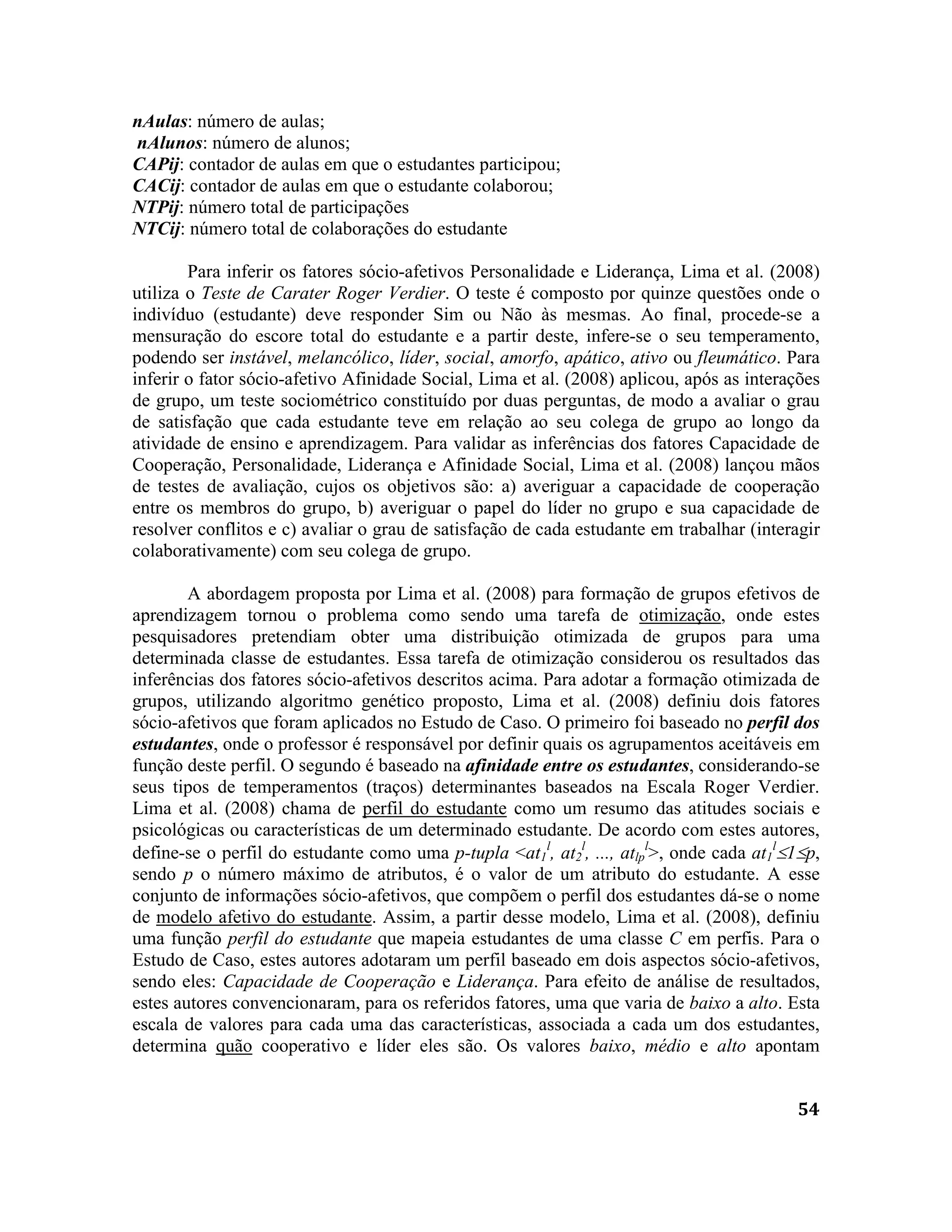 54
nAulas: número de aulas;
nAlunos: número de alunos;
CAPij: contador de aulas em que o estudantes participou;
CACij: contador de aulas em que o estudante colaborou;
NTPij: número total de participações
NTCij: número total de colaborações do estudante
Para inferir os fatores sócio-afetivos Personalidade e Liderança, Lima et al. (2008)
utiliza o Teste de Carater Roger Verdier. O teste é composto por quinze questões onde o
indivíduo (estudante) deve responder Sim ou Não às mesmas. Ao final, procede-se a
mensuração do escore total do estudante e a partir deste, infere-se o seu temperamento,
podendo ser instável, melancólico, líder, social, amorfo, apático, ativo ou fleumático. Para
inferir o fator sócio-afetivo Afinidade Social, Lima et al. (2008) aplicou, após as interações
de grupo, um teste sociométrico constituído por duas perguntas, de modo a avaliar o grau
de satisfação que cada estudante teve em relação ao seu colega de grupo ao longo da
atividade de ensino e aprendizagem. Para validar as inferências dos fatores Capacidade de
Cooperação, Personalidade, Liderança e Afinidade Social, Lima et al. (2008) lançou mãos
de testes de avaliação, cujos os objetivos são: a) averiguar a capacidade de cooperação
entre os membros do grupo, b) averiguar o papel do líder no grupo e sua capacidade de
resolver conflitos e c) avaliar o grau de satisfação de cada estudante em trabalhar (interagir
colaborativamente) com seu colega de grupo.
A abordagem proposta por Lima et al. (2008) para formação de grupos efetivos de
aprendizagem tornou o problema como sendo uma tarefa de otimização, onde estes
pesquisadores pretendiam obter uma distribuição otimizada de grupos para uma
determinada classe de estudantes. Essa tarefa de otimização considerou os resultados das
inferências dos fatores sócio-afetivos descritos acima. Para adotar a formação otimizada de
grupos, utilizando algoritmo genético proposto, Lima et al. (2008) definiu dois fatores
sócio-afetivos que foram aplicados no Estudo de Caso. O primeiro foi baseado no perfil dos
estudantes, onde o professor é responsável por definir quais os agrupamentos aceitáveis em
função deste perfil. O segundo é baseado na afinidade entre os estudantes, considerando-se
seus tipos de temperamentos (traços) determinantes baseados na Escala Roger Verdier.
Lima et al. (2008) chama de perfil do estudante como um resumo das atitudes sociais e
psicológicas ou características de um determinado estudante. De acordo com estes autores,
define-se o perfil do estudante como uma p-tupla <at1
l
, at2
l
, ..., atlp
l
>, onde cada at1
l
1p,
sendo p o número máximo de atributos, é o valor de um atributo do estudante. A esse
conjunto de informações sócio-afetivos, que compõem o perfil dos estudantes dá-se o nome
de modelo afetivo do estudante. Assim, a partir desse modelo, Lima et al. (2008), definiu
uma função perfil do estudante que mapeia estudantes de uma classe C em perfis. Para o
Estudo de Caso, estes autores adotaram um perfil baseado em dois aspectos sócio-afetivos,
sendo eles: Capacidade de Cooperação e Liderança. Para efeito de análise de resultados,
estes autores convencionaram, para os referidos fatores, uma que varia de baixo a alto. Esta
escala de valores para cada uma das características, associada a cada um dos estudantes,
determina quão cooperativo e líder eles são. Os valores baixo, médio e alto apontam
 